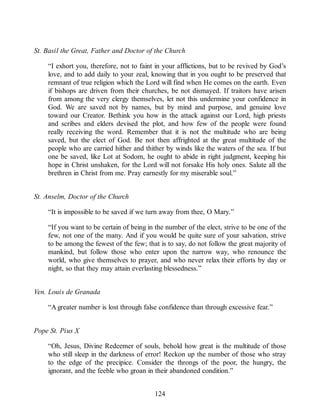 St. Basil the Great, Father and Doctor of the Church
“I exhort you, therefore, not to faint in your afflictions, but to be revived by God’s
love, and to add daily to your zeal, knowing that in you ought to be preserved that
remnant of true religion which the Lord will find when He comes on the earth. Even
if bishops are driven from their churches, be not dismayed. If traitors have arisen
from among the very clergy themselves, let not this undermine your confidence in
God. We are saved not by names, but by mind and purpose, and genuine love
toward our Creator. Bethink you how in the attack against our Lord, high priests
and scribes and elders devised the plot, and how few of the people were found
really receiving the word. Remember that it is not the multitude who are being
saved, but the elect of God. Be not then affrighted at the great multitude of the
people who are carried hither and thither by winds like the waters of the sea. If but
one be saved, like Lot at Sodom, he ought to abide in right judgment, keeping his
hope in Christ unshaken, for the Lord will not forsake His holy ones. Salute all the
brethren in Christ from me. Pray earnestly for my miserable soul.”
St. Anselm, Doctor of the Church
“It is impossible to be saved if we turn away from thee, O Mary.”
“If you want to be certain of being in the number of the elect, strive to be one of the
few, not one of the many. And if you would be quite sure of your salvation, strive
to be among the fewest of the few; that is to say, do not follow the great majority of
mankind, but follow those who enter upon the narrow way, who renounce the
world, who give themselves to prayer, and who never relax their efforts by day or
night, so that they may attain everlasting blessedness.”
Ven. Louis de Granada
“A greater number is lost through false confidence than through excessive fear.”
Pope St. Pius X
“Oh, Jesus, Divine Redeemer of souls, behold how great is the multitude of those
who still sleep in the darkness of error! Reckon up the number of those who stray
to the edge of the precipice. Consider the throngs of the poor, the hungry, the
ignorant, and the feeble who groan in their abandoned condition.”
124
 
