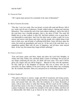 had the Faith!”
St. Vincent de Paul
“Ah! A great many persons live constantly in the state of damnation!”
St. Maria Faustina Kowalska
“One day, I saw two roads. One was broad, covered with sand and flowers, full of
joy, music and all sorts of pleasures. People walked along it, dancing and enjoying
themselves. They reached the end of the road without realizing it. And at the end of
the road there was a horrible precipice, that is, the abyss of Hell. The souls fell
blindly into it; as they walked, so they fell. And their numbers were so great that it
was impossible to count them. And I saw the other road, or rather, a path, for it was
narrow and strewn with thorns and rocks; and the people who walked along it had
tears in their eyes, and all kinds of suffering befell them. Some fell down upon the
rocks, but stood up immediately and went on. At the end of the road there was a
magnificent garden filled with all sorts of happiness, and all these souls entered
there. At the very first instant they forgot all their sufferings.”
St. Francis of Assisi
“Fear and honor, praise and bless, thank and adore the Lord God Almighty, in
Trinity and Unity, Father, Son, and Holy Spirit, Creator of all things. Do not put off
any longer confessing all your sins, for death will soon come. Give and it will be
given you; forgive and you will be forgiven.... Blessed are they who die repentant,
for they shall go to the Kingdom of Heaven! But woe to those who are not
converted, for these children of the devil will go with their father into everlasting
fire. Be watchful, therefore. Shun evil, and persevere in well-doing until the end.”
St. Robert Southwell
“The path to Heaven is narrow, rough, and full of wearisome and trying ascents,
nor can it be trodden without great toil; and therefore wrong is their way, gross their
error, and assured their ruin who, after the testimony of so many thousands of
saints, will not learn where to settle their footing. Oh how much are the worldlings
deceived that rejoice in the time of weeping, and make their place of imprisonment
a palace of pleasure; that consider the examples of the saints as follies, and their end
as dishonorable; that think to go to Heaven by the wide way that leadeth only to
126
 