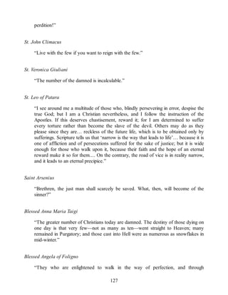 perdition!”
St. John Climacus
“Live with the few if you want to reign with the few.”
St. Veronica Giuliani
“The number of the damned is incalculable.”
St. Leo of Patara
“I see around me a multitude of those who, blindly persevering in error, despise the
true God; but I am a Christian nevertheless, and I follow the instruction of the
Apostles. If this deserves chastisement, reward it; for I am determined to suffer
every torture rather than become the slave of the devil. Others may do as they
please since they are… reckless of the future life, which is to be obtained only by
sufferings. Scripture tells us that ‘narrow is the way that leads to life’… because it is
one of affliction and of persecutions suffered for the sake of justice; but it is wide
enough for those who walk upon it, because their faith and the hope of an eternal
reward make it so for them.... On the contrary, the road of vice is in reality narrow,
and it leads to an eternal precipice.”
Saint Arsenius
“Brethren, the just man shall scarcely be saved. What, then, will become of the
sinner?”
Blessed Anna Maria Taigi
“The greater number of Christians today are damned. The destiny of those dying on
one day is that very few—not as many as ten—went straight to Heaven; many
remained in Purgatory; and those cast into Hell were as numerous as snowflakes in
mid-winter.”
Blessed Angela of Foligno
“They who are enlightened to walk in the way of perfection, and through
127
 