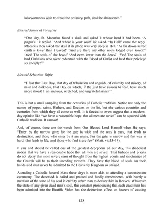 lukewarmness wish to tread the ordinary path, shall be abandoned.”
Blessed James of Voragine
“One day, St. Macarius found a skull and asked it whose head it had been. ‘A
pagan’s!’ it replied. ‘And where is your soul?’ he asked. ‘In Hell!’ came the reply.
Macarius then asked the skull if its place was very deep in Hell. ‘As far down as the
earth is lower than Heaven!’ ‘And are there any other souls lodged even lower?’
‘Yes! The souls of the Jews!’ ‘And even lower than the Jews?’ ‘Yes! The souls of
bad Christians who were redeemed with the Blood of Christ and held their privilege
so cheaply!’”
Blessed Sebastian Valfre
“I fear that Last Day, that day of tribulation and anguish, of calamity and misery, of
mist and darkness, that Day on which, if the just have reason to fear, how much
more should I: an impious, wretched, and ungrateful sinner!”
This is but a small sampling from the centuries of Catholic tradition. Notice not only the
names of popes, saints, Fathers, and Doctors on the list, but the various countries and
centuries from which they all come as well. It is farcical to even suggest that a modern-
day opinion like “we have a reasonable hope that all men are saved” can be squared with
Catholic tradition. It cannot!
And, of course, there are the words from Our Blessed Lord Himself when He says:
“Enter by the narrow gate; for the gate is wide and the way is easy, that leads to
destruction, and those who enter by it are many. For the gate is narrow and the way is
hard, that leads to life, and those who find it are few” (Matt. vii:13–14).
It can and should be called one of the greatest deceptions of our day, this diabolical
notion that we have a reasonable hope that all men are saved. That bishops and priests
do not decry this most severe error of thought from the highest courts and sanctuaries of
the Church will be to their unending torment. They have the blood of souls on their
hands and shall never be admitted to the Heavenly Kingdom so stained.
Attending a Catholic funeral Mass these days is more akin to attending a canonization
ceremony. The deceased is hailed and praised and fondly remembered, with barely a
mention of the state of his soul in eternity other than to declare him in Heaven. Whatever
the state of any given dead man’s soul, this constant pronouncing that each dead man has
been admitted into the Beatific Vision has the deleterious effect on hearers of causing
128
 