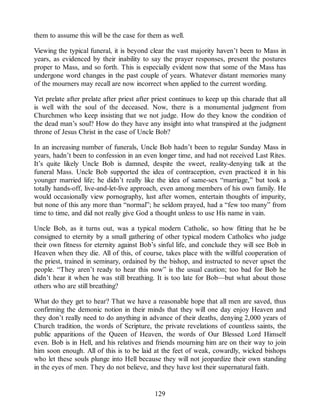 them to assume this will be the case for them as well.
Viewing the typical funeral, it is beyond clear the vast majority haven’t been to Mass in
years, as evidenced by their inability to say the prayer responses, present the postures
proper to Mass, and so forth. This is especially evident now that some of the Mass has
undergone word changes in the past couple of years. Whatever distant memories many
of the mourners may recall are now incorrect when applied to the current wording.
Yet prelate after prelate after priest after priest continues to keep up this charade that all
is well with the soul of the deceased. Now, there is a monumental judgment from
Churchmen who keep insisting that we not judge. How do they know the condition of
the dead man’s soul? How do they have any insight into what transpired at the judgment
throne of Jesus Christ in the case of Uncle Bob?
In an increasing number of funerals, Uncle Bob hadn’t been to regular Sunday Mass in
years, hadn’t been to confession in an even longer time, and had not received Last Rites.
It’s quite likely Uncle Bob is damned, despite the sweet, reality-denying talk at the
funeral Mass. Uncle Bob supported the idea of contraception, even practiced it in his
younger married life; he didn’t really like the idea of same-sex “marriage,” but took a
totally hands-off, live-and-let-live approach, even among members of his own family. He
would occasionally view pornography, lust after women, entertain thoughts of impurity,
but none of this any more than “normal”; he seldom prayed, had a “few too many” from
time to time, and did not really give God a thought unless to use His name in vain.
Uncle Bob, as it turns out, was a typical modern Catholic, so how fitting that he be
consigned to eternity by a small gathering of other typical modern Catholics who judge
their own fitness for eternity against Bob’s sinful life, and conclude they will see Bob in
Heaven when they die. All of this, of course, takes place with the willful cooperation of
the priest, trained in seminary, ordained by the bishop, and instructed to never upset the
people. “They aren’t ready to hear this now” is the usual caution; too bad for Bob he
didn’t hear it when he was still breathing. It is too late for Bob—but what about those
others who are still breathing?
What do they get to hear? That we have a reasonable hope that all men are saved, thus
confirming the demonic notion in their minds that they will one day enjoy Heaven and
they don’t really need to do anything in advance of their deaths, denying 2,000 years of
Church tradition, the words of Scripture, the private revelations of countless saints, the
public apparitions of the Queen of Heaven, the words of Our Blessed Lord Himself
even. Bob is in Hell, and his relatives and friends mourning him are on their way to join
him soon enough. All of this is to be laid at the feet of weak, cowardly, wicked bishops
who let these souls plunge into Hell because they will not jeopardize their own standing
in the eyes of men. They do not believe, and they have lost their supernatural faith.
129
 
