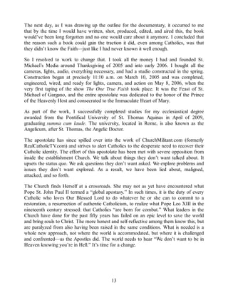 The next day, as I was drawing up the outline for the documentary, it occurred to me
that by the time I would have written, shot, produced, edited, and aired this, the book
would’ve been long forgotten and no one would care about it anymore. I concluded that
the reason such a book could gain the traction it did, even among Catholics, was that
they didn’t know the Faith—just like I had never known it well enough.
So I resolved to work to change that. I took all the money I had and founded St.
Michael’s Media around Thanksgiving of 2005 and into early 2006. I bought all the
cameras, lights, audio, everything necessary, and had a studio constructed in the spring.
Construction began at precisely 11:10 a.m. on March 10, 2005 and was completed,
engineered, wired, and ready for lights, camera, and action on May 8, 2006, when the
very first taping of the show The One True Faith took place. It was the Feast of St.
Michael of Gargano, and the entire apostolate was dedicated to the honor of the Prince
of the Heavenly Host and consecrated to the Immaculate Heart of Mary.
As part of the work, I successfully completed studies for my ecclesiastical degree
awarded from the Pontifical University of St. Thomas Aquinas in April of 2009,
graduating summa cum laude. The university, located in Rome, is also known as the
Angelicum, after St. Thomas, the Angelic Doctor.
The apostolate has since spilled over into the work of ChurchMilitant.com (formerly
RealCatholicTV.com) and strives to alert Catholics to the desperate need to recover their
Catholic identity. The effort of this apostolate has been met with severe opposition from
inside the establishment Church. We talk about things they don’t want talked about. It
upsets the status quo. We ask questions they don’t want asked. We explore problems and
issues they don’t want explored. As a result, we have been lied about, maligned,
attacked, and so forth.
The Church finds Herself at a crossroads. She may not as yet have encountered what
Pope St. John Paul II termed a “global apostasy.” In such times, it is the duty of every
Catholic who loves Our Blessed Lord to do whatever he or she can to commit to a
restoration, a resurrection of authentic Catholicism, to realize what Pope Leo XIII in the
nineteenth century stressed: that Catholics “are born for combat.” What leaders in the
Church have done for the past fifty years has failed on an epic level to save the world
and bring souls to Christ. The more honest and self-reflective among them know this, but
are paralyzed from also having been raised in the same conditions. What is needed is a
whole new approach, not where the world is accommodated, but where it is challenged
and confronted—as the Apostles did. The world needs to hear “We don’t want to be in
Heaven knowing you’re in Hell.” It’s time for a change.
13
 