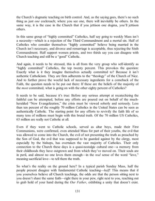 the Church’s dogmatic teaching on birth control. And, as the saying goes, there’s no such
thing as just one cockroach; where you see one, there will inevitably be others. In the
same way, it is the case in the Church that if you jettison one dogma, you’ll jettison
others.
In this same group of “highly committed” Catholics, half say going to weekly Mass isn’t
a necessity—which is a rejection of the Third Commandment and a mortal sin. Half of
Catholics who consider themselves “highly committed” believe being married in the
Church isn’t necessary, and divorce and remarriage is acceptable, thus rejecting the Sixth
Commandment. Half support women priests, and two thirds say you can disagree with
Church teaching and still be a “good” Catholic.
And again, it needs to be stressed, this is all from the very group who self-identify as
“highly committed” Catholics, the top twenty percent. This provokes the question:
Exactly what is it they imagine themselves actually committed to? Because it isn’t
authentic Catholicism. They are firm adherents to the “theology” of the Church of Nice.
And to further prove the woeful lack of necessary ingredients for a comeback of the
Faith, the question needs to be put out there: If these are the beliefs of the majority of
the most committed, what is going on with the other eighty percent of Catholics?
It needs to be said, because it’s true: Before any serious attempt at recatechizing the
faithful can be attempted, before any efforts are poured out on behalf of the much-
heralded “New Evangelization,” the crisis must be viewed soberly and seriously. Less
than ten percent of the roughly 70 million Catholics in the United States can be seen as
authentically Catholic. The starting point for any efforts to revivify the faith life of so
many tens of millions must begin with this brutal truth. Of the 70 million US Catholics,
63 million are really not Catholic at all.
Even if they went to Catholic schools, served as altar boys, made their First
Communions, were confirmed, even attended Mass for part of their youths, the evil that
was allowed to come into the Church, the evil of not presenting the truth as preached by
the Son of God, the evil that was supposed to be guarded against by the clergy, most
especially by the bishops, has overtaken the vast majority of Catholics. Their only
connection to the Church these days is a quasi-nostalgic cultural one—a memory from
their childhoods they have outgrown and from which they’ve moved on. Their souls are
in peril, and almost no one loves them enough—in the real sense of the word “love,”
meaning sacrificial love—to tell them the truth.
So what’s the reality on the ground here? In a typical parish Sunday Mass, half the
people present disagree with fundamental Catholic teaching—half! This means that if
you yourselves believe all Church teachings, the odds are that the person sitting next to
you doesn’t share the same faith—right there in your pew, right next to you, reaching out
to grab hold of your hand during the Our Father, exhibiting a unity that doesn’t exist.
131
 