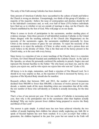 The unity of the Faith among Catholics has been shattered.
Sixty percent of American Catholics have succumbed to the culture of death and believe
the Church is wrong on abortion. Unsurprisingly, two thirds of this group of Catholics—a
majority of the majority—believe the issue of contraception and abortion should be left
to the individual’s conscience and, as well, over half of them (53%) believe individuals
have final say as to whether or not sex outside of marriage is okay, not the Church—the
Church established by the Son of God, Who will judge us on our deeds.
When it comes to levels of participation in the sacraments, another startling piece of
evidence emerges. Sixty-three percent of self-identified moderate Catholics in the United
States disagree with the teaching authority of the Church (the Magisterium) on the
necessity of the sacraments—again, the sacraments established personally by Jesus
Christ as the normal avenues of grace for our salvation. To reject the necessity of the
sacraments is to reject the authority of Christ; in other words, such a person does not
really believe in the divinity of Christ. This is the final end of the heresy present in the
Church today, as is the case with every heresy.
Since heresy is a rejection of one or more teachings of the Church, then it is a rejection
of Christ, for Christ Himself founded and established the Catholic Church. As He said of
His Apostles, on whom He personally conferred His authority to preach, forgive sins and
represent His Eternal Sacrifice to the Father: “He who hears you hears me, and he who
rejects you rejects me, and he who rejects me rejects him who sent me” (Luke x:16).
All heresy is in its origin, maturation, and finale a rejection of Our Blessed Lord. So it
should in no way surprise us that, as the rejection of Christ is increased by heresy, so a
rejection of His Mystical Body should also be manifest.
Research reflects that between 2001 and 2012, the number of First Communions
declined from 900,000 to fewer than 800,000, a decrease of twelve percent in just one
decade, a statistic made all the more disturbing when one remembers that all the while,
the raw number of those who self-identify as Catholic is actually increasing, for the time
being.
That’s a loss of one percent per year. If the raw number of Catholics is increasing each
year, then why is the participation rate in the sacraments other than baptism actually
declining? Why are twelve percent fewer children being prepared to receive the Body
and Blood of Our Lord?
The answer is quite simple. A critical mass has now been achieved whereby the two
realities of people baptizing their children but almost totally neglecting any faith life to
speak of beyond baptism has now been reached. It is a fait accompli that within a
generation, the children baptized in the past few years but not raised in the Faith will
132
 