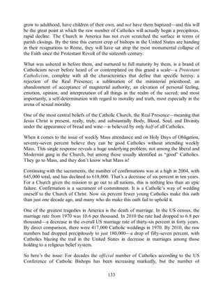 grow to adulthood, have children of their own, and not have them baptized—and this will
be the great point at which the raw number of Catholics will actually begin a precipitous,
rapid decline. The Church in America has not even scratched the surface in terms of
parish closings. By the time this current crop of bishops in the United States are handing
in their resignations to Rome, they will have sat atop the most monumental collapse of
the Faith since the Protestant Revolt of the sixteenth century.
What was ushered in before them, and nurtured to full maturity by them, is a brand of
Catholicism never before heard of or contemplated on this grand a scale—a Protestant
Catholicism, complete with all the characteristics that define that specific heresy: a
rejection of the Real Presence; a sublimation of the ministerial priesthood; an
abandonment of acceptance of magisterial authority; an elevation of personal feeling,
emotion, opinion, and interpretation of all things in the realm of the sacred; and most
importantly, a self-determination with regard to morality and truth, most especially in the
arena of sexual morality.
One of the most central beliefs of the Catholic Church, the Real Presence—meaning that
Jesus Christ is present, really, truly, and substantially Body, Blood, Soul, and Divinity
under the appearance of bread and wine—is believed by only half of all Catholics.
When it comes to the issue of weekly Mass attendance and on Holy Days of Obligation,
seventy-seven percent believe they can be good Catholics without attending weekly
Mass. This single response reveals a huge underlying problem, not among the liberal and
Modernist gang in the Church, but among those usually identified as “good” Catholics.
They go to Mass, and they don’t know what Mass is!
Continuing with the sacraments, the number of confirmations was at a high in 2004, with
645,000 total, and has declined to 618,000. That’s a decrease of six percent in ten years.
For a Church given the mission to go out to all nations, this is nothing less than an epic
failure. Confirmation is a sacrament of commitment. It is a Catholic’s way of wedding
oneself to the Church of Christ. Now six percent fewer young Catholics make this oath
than just one decade ago, and many who do make this oath fail to uphold it.
One of the greatest tragedies in America is the death of marriage. In the US census, the
marriage rate from 1970 was 10.6 per thousand. In 2010 the rate had dropped to 6.8 per
thousand—a decrease in the overall US marriage rate of thirty-six percent in forty years.
By direct comparison, there were 417,000 Catholic weddings in 1970. By 2010, the raw
numbers had dropped precipitously to just 180,000—a drop of fifty-seven percent, with
Catholics blazing the trail in the United States in decrease in marriages among those
holding to a religious belief system.
So here’s the issue: For decades the official number of Catholics according to the US
Conference of Catholic Bishops has been increasing markedly, but the number of
133
 