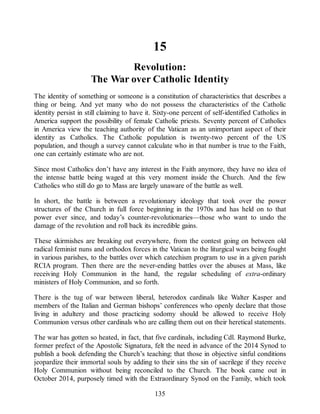 15
Revolution:
The War over Catholic Identity
The identity of something or someone is a constitution of characteristics that describes a
thing or being. And yet many who do not possess the characteristics of the Catholic
identity persist in still claiming to have it. Sixty-one percent of self-identified Catholics in
America support the possibility of female Catholic priests. Seventy percent of Catholics
in America view the teaching authority of the Vatican as an unimportant aspect of their
identity as Catholics. The Catholic population is twenty-two percent of the US
population, and though a survey cannot calculate who in that number is true to the Faith,
one can certainly estimate who are not.
Since most Catholics don’t have any interest in the Faith anymore, they have no idea of
the intense battle being waged at this very moment inside the Church. And the few
Catholics who still do go to Mass are largely unaware of the battle as well.
In short, the battle is between a revolutionary ideology that took over the power
structures of the Church in full force beginning in the 1970s and has held on to that
power ever since, and today’s counter-revolutionaries—those who want to undo the
damage of the revolution and roll back its incredible gains.
These skirmishes are breaking out everywhere, from the contest going on between old
radical feminist nuns and orthodox forces in the Vatican to the liturgical wars being fought
in various parishes, to the battles over which catechism program to use in a given parish
RCIA program. Then there are the never-ending battles over the abuses at Mass, like
receiving Holy Communion in the hand, the regular scheduling of extra-ordinary
ministers of Holy Communion, and so forth.
There is the tug of war between liberal, heterodox cardinals like Walter Kasper and
members of the Italian and German bishops’ conferences who openly declare that those
living in adultery and those practicing sodomy should be allowed to receive Holy
Communion versus other cardinals who are calling them out on their heretical statements.
The war has gotten so heated, in fact, that five cardinals, including Cdl. Raymond Burke,
former prefect of the Apostolic Signatura, felt the need in advance of the 2014 Synod to
publish a book defending the Church’s teaching: that those in objective sinful conditions
jeopardize their immortal souls by adding to their sins the sin of sacrilege if they receive
Holy Communion without being reconciled to the Church. The book came out in
October 2014, purposely timed with the Extraordinary Synod on the Family, which took
135
 