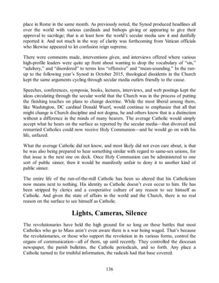 place in Rome in the same month. As previously noted, the Synod produced headlines all
over the world with various cardinals and bishops giving or appearing to give their
approval to sacrilege; that is at least how the world’s secular media saw it and dutifully
reported it. And not much in the way of clarity was forthcoming from Vatican officials
who likewise appeared to let confusion reign supreme.
There were comments made, interventions given, and interviews offered where various
high-profile leaders were quite up front about wanting to drop the vocabulary of “sin,”
“adultery,” and “disordered” to terms less “offensive” and “mean-sounding.” In the run-
up to the following year’s Synod in October 2015, theological dissidents in the Church
kept the same arguments cycling through secular media outlets friendly to the cause.
Speeches, conferences, symposia, books, lectures, interviews, and web postings kept the
ideas circulating through the secular world that the Church was in the process of putting
the finishing touches on plans to change doctrine. While the most liberal among them,
like Washington, DC cardinal Donald Wuerl, would continue to emphasize that all that
might change is Church discipline and not dogma, he and others know that is a distinction
without a difference in the minds of many hearers. The average Catholic would simply
accept what he hears on the surface as reported by the secular media—that divorced and
remarried Catholics could now receive Holy Communion—and he would go on with his
life, unfazed.
What the average Catholic did not know, and most likely did not even care about, is that
he was also being prepared to hear something similar with regard to same-sex unions, for
that issue is the next one on deck. Once Holy Communion can be administered to one
sort of public sinner, then it would be manifestly unfair to deny it to another kind of
public sinner.
The entire life of the run-of-the-mill Catholic has been so altered that his Catholicism
now means next to nothing. His identity as Catholic doesn’t even occur to him. He has
been stripped by clerics and a cooperative culture of any reason to see himself as
Catholic. And given the state of affairs in the world and the Church, there is no real
reason on the surface to see himself as Catholic.
Lights, Cameras, Silence
The revolutionaries have held the high ground for so long on these battles that most
Catholics who go to Mass aren’t even aware there is a war being waged. That’s because
the revolutionaries, or those who support the revolution in its various forms, control the
organs of communication—all of them, up until recently. They controlled the diocesan
newspaper, the parish bulletins, the Catholic periodicals, and so forth. Any place a
Catholic turned to for truthful information, the radicals had that base covered.
136
 