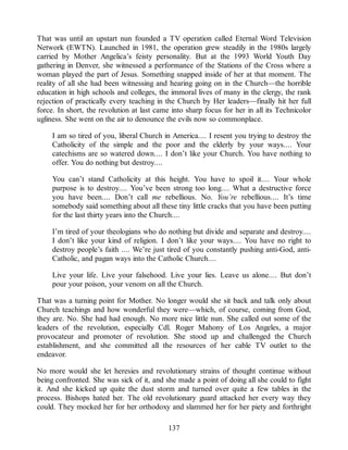That was until an upstart nun founded a TV operation called Eternal Word Television
Network (EWTN). Launched in 1981, the operation grew steadily in the 1980s largely
carried by Mother Angelica’s feisty personality. But at the 1993 World Youth Day
gathering in Denver, she witnessed a performance of the Stations of the Cross where a
woman played the part of Jesus. Something snapped inside of her at that moment. The
reality of all she had been witnessing and hearing going on in the Church—the horrible
education in high schools and colleges, the immoral lives of many in the clergy, the rank
rejection of practically every teaching in the Church by Her leaders—finally hit her full
force. In short, the revolution at last came into sharp focus for her in all its Technicolor
ugliness. She went on the air to denounce the evils now so commonplace.
I am so tired of you, liberal Church in America.... I resent you trying to destroy the
Catholicity of the simple and the poor and the elderly by your ways.... Your
catechisms are so watered down.... I don’t like your Church. You have nothing to
offer. You do nothing but destroy....
You can’t stand Catholicity at this height. You have to spoil it.... Your whole
purpose is to destroy.... You’ve been strong too long.... What a destructive force
you have been.... Don’t call me rebellious. No. You’re rebellious.... It’s time
somebody said something about all these tiny little cracks that you have been putting
for the last thirty years into the Church....
I’m tired of your theologians who do nothing but divide and separate and destroy....
I don’t like your kind of religion. I don’t like your ways.... You have no right to
destroy people’s faith .... We’re just tired of you constantly pushing anti-God, anti-
Catholic, and pagan ways into the Catholic Church....
Live your life. Live your falsehood. Live your lies. Leave us alone.... But don’t
pour your poison, your venom on all the Church.
That was a turning point for Mother. No longer would she sit back and talk only about
Church teachings and how wonderful they were—which, of course, coming from God,
they are. No. She had had enough. No more nice little nun. She called out some of the
leaders of the revolution, especially Cdl. Roger Mahony of Los Angeles, a major
provocateur and promoter of revolution. She stood up and challenged the Church
establishment, and she committed all the resources of her cable TV outlet to the
endeavor.
No more would she let heresies and revolutionary strains of thought continue without
being confronted. She was sick of it, and she made a point of doing all she could to fight
it. And she kicked up quite the dust storm and turned over quite a few tables in the
process. Bishops hated her. The old revolutionary guard attacked her every way they
could. They mocked her for her orthodoxy and slammed her for her piety and forthright
137
 