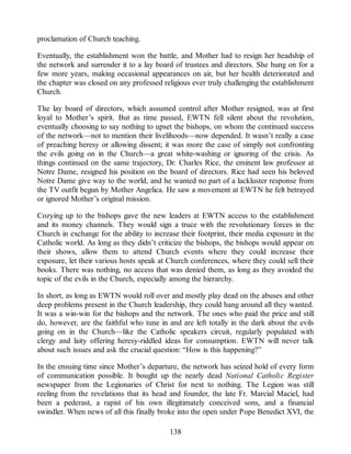 proclamation of Church teaching.
Eventually, the establishment won the battle, and Mother had to resign her headship of
the network and surrender it to a lay board of trustees and directors. She hung on for a
few more years, making occasional appearances on air, but her health deteriorated and
the chapter was closed on any professed religious ever truly challenging the establishment
Church.
The lay board of directors, which assumed control after Mother resigned, was at first
loyal to Mother’s spirit. But as time passed, EWTN fell silent about the revolution,
eventually choosing to say nothing to upset the bishops, on whom the continued success
of the network—not to mention their livelihoods—now depended. It wasn’t really a case
of preaching heresy or allowing dissent; it was more the case of simply not confronting
the evils going on in the Church—a great white-washing or ignoring of the crisis. As
things continued on the same trajectory, Dr. Charles Rice, the eminent law professor at
Notre Dame, resigned his position on the board of directors. Rice had seen his beloved
Notre Dame give way to the world, and he wanted no part of a lackluster response from
the TV outfit begun by Mother Angelica. He saw a movement at EWTN he felt betrayed
or ignored Mother’s original mission.
Cozying up to the bishops gave the new leaders at EWTN access to the establishment
and its money channels. They would sign a truce with the revolutionary forces in the
Church in exchange for the ability to increase their footprint, their media exposure in the
Catholic world. As long as they didn’t criticize the bishops, the bishops would appear on
their shows, allow them to attend Church events where they could increase their
exposure, let their various hosts speak at Church conferences, where they could sell their
books. There was nothing, no access that was denied them, as long as they avoided the
topic of the evils in the Church, especially among the hierarchy.
In short, as long as EWTN would roll over and mostly play dead on the abuses and other
deep problems present in the Church leadership, they could hang around all they wanted.
It was a win-win for the bishops and the network. The ones who paid the price and still
do, however, are the faithful who tune in and are left totally in the dark about the evils
going on in the Church—like the Catholic speakers circuit, regularly populated with
clergy and laity offering heresy-riddled ideas for consumption. EWTN will never talk
about such issues and ask the crucial question: “How is this happening?”
In the ensuing time since Mother’s departure, the network has seized hold of every form
of communication possible. It bought up the nearly dead National Catholic Register
newspaper from the Legionaries of Christ for next to nothing. The Legion was still
reeling from the revelations that its head and founder, the late Fr. Marcial Maciel, had
been a pederast, a rapist of his own illegitimately conceived sons, and a financial
swindler. When news of all this finally broke into the open under Pope Benedict XVI, the
138
 