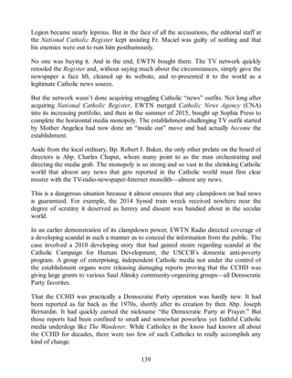 Legion became nearly leprous. But in the face of all the accusations, the editorial staff at
the National Catholic Register kept insisting Fr. Maciel was guilty of nothing and that
his enemies were out to ruin him posthumously.
No one was buying it. And in the end, EWTN bought them. The TV network quickly
retooled the Register and, without saying much about the circumstances, simply gave the
newspaper a face lift, cleaned up its website, and re-presented it to the world as a
legitimate Catholic news source.
But the network wasn’t done acquiring struggling Catholic “news” outfits. Not long after
acquiring National Catholic Register, EWTN merged Catholic News Agency (CNA)
into its increasing portfolio, and then in the summer of 2015, bought up Sophia Press to
complete the horizontal media monopoly. The establishment-challenging TV outfit started
by Mother Angelica had now done an “inside out” move and had actually become the
establishment.
Aside from the local ordinary, Bp. Robert J. Baker, the only other prelate on the board of
directors is Abp. Charles Chaput, whom many point to as the man orchestrating and
directing the media grab. The monopoly is so strong and so vast in the shrinking Catholic
world that almost any news that gets reported in the Catholic world must first clear
muster with the TV-radio-newspaper-Internet monolith—almost any news.
This is a dangerous situation because it almost ensures that any clampdown on bad news
is guaranteed. For example, the 2014 Synod train wreck received nowhere near the
degree of scrutiny it deserved as heresy and dissent was bandied about in the secular
world.
In an earlier demonstration of its clampdown power, EWTN Radio directed coverage of
a developing scandal in such a manner as to conceal the information from the public. The
case involved a 2010 developing story that had gained steam regarding scandal at the
Catholic Campaign for Human Development, the USCCB’s domestic anti-poverty
program. A group of enterprising, independent Catholic media not under the control of
the establishment organs were releasing damaging reports proving that the CCHD was
giving large grants to various Saul Alinsky community-organizing groups—all Democratic
Party favorites.
That the CCHD was practically a Democratic Party operation was hardly new. It had
been reported as far back as the 1970s, shortly after its creation by then Abp. Joseph
Bernardin. It had quickly earned the nickname “the Democratic Party at Prayer.” But
those reports had been confined to small and somewhat powerless yet faithful Catholic
media underdogs like The Wanderer. While Catholics in the know had known all about
the CCHD for decades, there were too few of such Catholics to really accomplish any
kind of change.
139
 