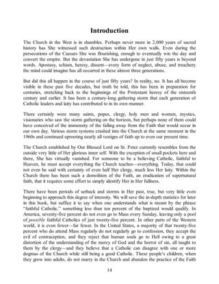 Introduction
The Church in the West is in shambles. Perhaps never more in 2,000 years of sacred
history has She witnessed such destruction within Her own walls. Even during the
persecutions of the Caesars She was flourishing, enough to eventually win the day and
convert the empire. But the devastation She has undergone in just fifty years is beyond
words. Apostasy, schism, heresy, dissent—every form of neglect, abuse, and treachery
the mind could imagine has all occurred in these almost three generations.
But did this all happen in the course of just fifty years? In reality, no. It has all become
visible in these past five decades, but truth be told, this has been in preparation for
centuries, stretching back to the beginnings of the Protestant heresy of the sixteenth
century and earlier. It has been a century-long gathering storm that each generation of
Catholic leaders and laity has contributed to in its own manner.
There certainly were many saints, popes, clergy, holy men and women, mystics,
visionaries who saw the storm gathering on the horizon, but perhaps none of them could
have conceived of the immensity of the falling away from the Faith that would occur in
our own day. Various storm systems crashed into the Church at the same moment in the
1960s and continued uprooting nearly all vestiges of faith up to even our present time.
The Church established by Our Blessed Lord on St. Peter currently resembles from the
outside very little of Her glorious inner self. With the exception of small pockets here and
there, She has virtually vanished. For someone to be a believing Catholic, faithful to
Heaven, he must accept everything the Church teaches—everything. Today, that could
not even be said with certainty of even half Her clergy, much less Her laity. Within the
Church there has been such a demolition of the Faith, an eradication of supernatural
faith, that it requires some effort to simply identify Her in Her fullness.
There have been periods of setback and storms in Her past, true, but very little even
beginning to approach this degree of intensity. We will save the in-depth statistics for later
in this book, but suffice it to say when one understands what is meant by the phrase
“faithful Catholic,” something less than ten percent of the baptized would qualify. In
America, seventy-five percent do not even go to Mass every Sunday, leaving only a pool
of possible faithful Catholics of just twenty-five percent. In other parts of the Western
world, it is even fewer—far fewer. In the United States, a majority of that twenty-five
percent who do attend Mass regularly do not regularly go to confession, they accept the
evil of contraception, and they reject that human souls go to Hell owing to a great
distortion of the understanding of the mercy of God and the horror of sin, all taught to
them by the clergy—and they believe that a Catholic can disagree with one or more
dogmas of the Church while still being a good Catholic. These people’s children, when
they grow into adults, do not marry in the Church and abandon the practice of the Faith
14
 