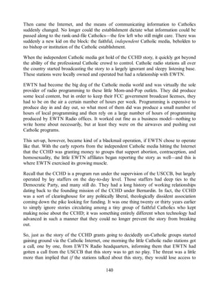 Then came the Internet, and the means of communicating information to Catholics
suddenly changed. No longer could the establishment dictate what information could be
passed along to the rank-and-file Catholics—the few left who still might care. There was
suddenly a new kid on the block: the faithful, independent Catholic media, beholden to
no bishop or institution of the Catholic establishment.
When the independent Catholic media got hold of the CCHD story, it quickly got beyond
the ability of the professional Catholic crowd to control. Catholic radio stations all over
the country started broadcasting the story to a largely ignorant and sleepy listening base.
These stations were locally owned and operated but had a relationship with EWTN.
EWTN had become the big dog of the Catholic media world and was virtually the sole
provider of radio programming to these little Mom-and-Pop outlets. They did produce
some local content, but in order to keep their FCC government broadcast licenses, they
had to be on the air a certain number of hours per week. Programming is expensive to
produce day in and day out, so what most of them did was produce a small number of
hours of local programming and then rely on a large number of hours of programming
produced by EWTN Radio offices. It worked out fine as a business model—nothing to
write home about necessarily, but at least they were on the airwaves and pushing out
Catholic programs.
This set-up, however, became kind of a blackmail operation, if EWTN chose to operate
like that. With the early reports from the independent Catholic media hitting the Internet
that the CCHD was granting money to groups that support abortion, contraception, and
homosexuality, the little EWTN affiliates began reporting the story as well—and this is
where EWTN exercised its growing muscle.
Recall that the CCHD is a program run under the supervision of the USCCB, but largely
operated by lay staffers on the day-to-day level. Those staffers had deep ties to the
Democratic Party, and many still do. They had a long history of working relationships
dating back to the founding mission of the CCHD under Bernardin. In fact, the CCHD
was a sort of clearinghouse for any politically liberal, theologically dissident association
coming down the pike looking for funding. It was one thing twenty or thirty years earlier
to simply ignore stories circulating among a tiny group of faithful Catholics who kept
making noise about the CCHD; it was something entirely different when technology had
advanced in such a manner that they could no longer prevent the story from breaking
out.
So, just as the story of the CCHD grants going to decidedly un-Catholic groups started
gaining ground via the Catholic Internet, one morning the little Catholic radio stations got
a call, one by one, from EWTN Radio headquarters, informing them that EWTN had
gotten a call from the USCCB that this story was to get no play. The threat was a little
more than implied that if the stations talked about this story, they would lose access to
140
 