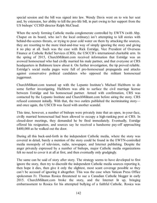 special session and the bill was signed into law. Wendy Davis went on to win her seat
and, by extension, her ability to kill the pro-life bill, in part owing to her support from the
US bishops’ CCHD director Ralph McCloud.
When the newly forming Catholic media conglomerate controlled by EWTN (with Abp.
Chaput on its board, who isn’t the local ordinary) isn’t attempting to kill stories with
behind-the-scenes threats, or trying to pour cold water on them by attacking the sources,
they are resorting to the more tried-and-true way of simply ignoring the story and giving
it no play at all. Such was the case with Rick Estridge, Vice President of Overseas
Finance at Catholic Relief Services (CRS), the USCCB’s international charitable arm. In
the spring of 2015, ChurchMilitant.com received information that Estridge was an
avowed homosexual who had civilly married his male partner, and that everyone at CRS
headquarters in Baltimore knew about it. On further investigation, the tip proved reliable.
Estridge’s social media pages were full of pro-homosexual propaganda and attacks
against conservative political candidates who opposed the militant homosexual
juggernaut.
ChurchMilitant.com teamed up with the Lepanto Institute’s Michael Hichborn to do
some further investigating. Hichborn was able to surface the civil marriage license
between Estridge and his homosexual partner. Armed with confirmation, CRS was
contacted by the Lepanto Institute and ChurchMilitant.com before airing the story. CRS
refused comment initially. With that, the two outlets published the incriminating story—
and once again, the USCCB was faced with another scandal.
This time, however, a number of bishops were privately irate that an open, in-your-face,
civilly married homosexual had been allowed to occupy a high-ranking post at CRS. In
closed-door meetings, they demanded he be fired immediately. Eventually, Estridge
offered his resignation, and sources say he received a handsome pay-off approaching
$400,000 as he walked out the door.
During all this back-and-forth in the independent Catholic media, where the story was
covered in detail, barely a mention of the story could be found in the EWTN-controlled
media monopoly of television, radio, newspaper, and Internet publishing. Despite the
anger privately expressed by a number of bishops, major Catholic media organizations
felt no need to cover it at all at first, and then eventually only grudgingly.
The same can be said of story after story. The strategy seems to have developed to first
ignore the story, then try to discredit the independent Catholic media sources reporting it,
then hope it dies, then give it only the slightest, most scant coverage possible so they
can’t be accused of ignoring it altogether. This was the case when Vatican Press Office
spokesman Fr. Thomas Rosica threatened to sue a Canadian Catholic blogger in early
2015. ChurchMilitant.com broke the story, and the Internet lit up, bringing
embarrassment to Rosica for his attempted bullying of a faithful Catholic. Rosica was
142
 