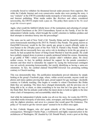 eventually forced to withdraw his threatened lawsuit under pressure from superiors. But
while the Catholic Internet and even conservative media sites were posting the story, it
was “crickets” at the EWTN-controlled media monopoly of television, radio, newspaper,
and Internet publishing. What media outlets like Breitbart and others considered
newsworthy, the EWTN empire took a pass on. The policy there seems to be: No need
to get the viewers upset.
Again, what would the faithful Catholic know of the ruminations and scheming of corrupt
and wicked Churchmen at the 2014 Extraordinary Synod on the Family, if not for the
independent Catholic media, which brought the world’s attention to faithless prelates and
their attempts to introduce heresy into the proceedings?
The same can be said of New York’s Cdl. Timothy Dolan and his shameful support of
active homosexuals marching in the 2015 St. Patrick’s Day Parade. The group, known as
Out@NBCUniversal, would be the first openly gay group to march officially under its
own banner in the 250-plus years of the New York St. Patrick’s Day Parade. While it’s
true Dolan did not necessarily have any active role in deciding to invite the gay group to
march, he had accepted the honor of being Grand Marshal to lead the parade. He could
have publicly stepped down in protest or quietly petitioned behind the scenes, threatening
to go public if NBC—which covered the parade—didn’t withdraw plans. He chose
neither course. In fact, he publicly declared his support for the parade committee’s
decision and then tried to rationalize his support by saying the homosexual contingent
was not actively promoting homosexuality, but merely identifying as having a same-sex
orientation. In fact, the cardinal claimed Out@NBCUniversal was promoting nothing
contrary to Church teaching.
This was demonstrably false. His justification immediately proved ridiculous by simply
looking at the group’s Facebook page, where, within several seconds, anyone could see
photos and status updates proving their open, proud support for gay marriage—decidedly
contrary to Catholic teaching. One begins to wonder to whom Churchmen like Dolan
think they are speaking. The times have changed dramatically, and the previous era of
being able to lie, or cheat, or claim something to be true that isn’t has gone the way of
the Dodo Bird. But his attitude could reflect the latent desire to hold on tightly to the time
when a lack of transparency and accountability ruled the day.
And while the independent Catholic media was all over the story, for weeks the EWTN-
controlled media monopoly of television, radio, newspaper, and Internet publishing paid it
only the slightest attention, and never in a manner that would upset His Eminence. The
policy of “no need to get the viewers upset” seemed to be in effect once again.
In fact, Catholic bloggers who did speak critically of His Eminence suffered the
consequences. Monsignor Charles Pope, a well-known and highly respected priest in the
archdiocese of Washington, DC (headed by Cdl. Donald Wuerl), wrote a post on his blog
143
 