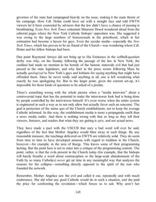 governor of the state had campaigned heavily on the issue, making it the main theme of
his campaign. How Cdl. Dolan could have sat with a straight face and told EWTN
viewers he’d been counseled by advisors that the law didn’t have a chance of passing is
breathtaking. Even New York Times columnist Maureen Dowd wondered aloud from the
editorial pages where the New York Catholic bishops’ opposition was. She suggested it
was owing to the large numbers of homosexuals in the priesthood, which in her
estimation had become a haven for gays. Even the secular media—especially the New
York Times, which has proven to be no friend of the Church—was wondering where Cdl.
Dolan and his fellow bishops had been.
One point Raymond Arroyo did not bring up to His Eminence in the softball-question
derby was why, on the Sunday following the passage of the law in New York, the
cardinal had made no mention in his homily of the historic statewide evil that had just
passed in the state legislature, and why later in the press scrum following Mass he
actually apologized to New York’s gays and lesbians for saying anything that might have
offended them. Since he never really said anything at all, one is left wondering what
exactly he was apologizing for. But to the larger point, given the current set-up, it’s
impossible for those kinds of questions to be asked of a prelate.
There’s something wrong with the whole picture when a “media interview” about a
controversial topic that has the potential to make the interviewee look bad is being done
by people controlled by the interviewee himself. It’s even worse when the entire system
is engineered in such a way as to not only allow but actually favor such an outcome. The
goal is protection of the status quo of the Church establishment, not to keep the average
Catholic informed. In this way, the establishment media is more a propaganda outfit than
a news media outlet. And there is nothing wrong with that as long as they tell their
viewers, listeners, and readers that what they are getting is spin, and not actual news.
They have made a pact with the USCCB that nary a bad word will ever be said,
regardless of the fact that Mother Angelica would blast away at such things. By any
reasonable measure, the teachings delivered on EWTN are relatively solid. They do seem
from time to time to have developed amnesia with regard to tradition in the Church,
however—for example, in the area of liturgy. This leaves some of their programming
lacking. But the point here is not to enter into a critique of the programming content. The
point, rather, is that the evils present in the Church today (for example, that the bishops
will barely breathe a word about contraception or the large-scale abandonment of the
Faith by so many Catholics) never get air time in any meaningful way that analyzes the
reasons for the collapse—something directly opposed to the spirit of the nun who
founded the network.
Remember, Mother Angelica saw the evil and called it out, repeatedly and with much
exuberance. She did what any good Catholic would do in such a situation, and she paid
the price for confronting the revolution—which forces us to ask: Why aren’t her
145
 