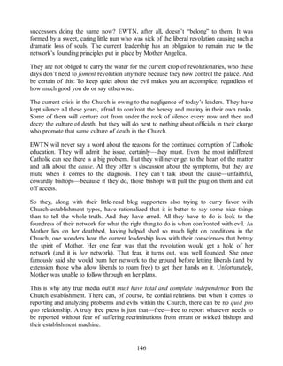 successors doing the same now? EWTN, after all, doesn’t “belong” to them. It was
formed by a sweet, caring little nun who was sick of the liberal revolution causing such a
dramatic loss of souls. The current leadership has an obligation to remain true to the
network’s founding principles put in place by Mother Angelica.
They are not obliged to carry the water for the current crop of revolutionaries, who these
days don’t need to foment revolution anymore because they now control the palace. And
be certain of this: To keep quiet about the evil makes you an accomplice, regardless of
how much good you do or say otherwise.
The current crisis in the Church is owing to the negligence of today’s leaders. They have
kept silence all these years, afraid to confront the heresy and mutiny in their own ranks.
Some of them will venture out from under the rock of silence every now and then and
decry the culture of death, but they will do next to nothing about officials in their charge
who promote that same culture of death in the Church.
EWTN will never say a word about the reasons for the continued corruption of Catholic
education. They will admit the issue, certainly—they must. Even the most indifferent
Catholic can see there is a big problem. But they will never get to the heart of the matter
and talk about the cause. All they offer is discussion about the symptoms, but they are
mute when it comes to the diagnosis. They can’t talk about the cause—unfaithful,
cowardly bishops—because if they do, those bishops will pull the plug on them and cut
off access.
So they, along with their little-read blog supporters also trying to curry favor with
Church-establishment types, have rationalized that it is better to say some nice things
than to tell the whole truth. And they have erred. All they have to do is look to the
foundress of their network for what the right thing to do is when confronted with evil. As
Mother lies on her deathbed, having helped shed so much light on conditions in the
Church, one wonders how the current leadership lives with their consciences that betray
the spirit of Mother. Her one fear was that the revolution would get a hold of her
network (and it is her network). That fear, it turns out, was well founded. She once
famously said she would burn her network to the ground before letting liberals (and by
extension those who allow liberals to roam free) to get their hands on it. Unfortunately,
Mother was unable to follow through on her plans.
This is why any true media outfit must have total and complete independence from the
Church establishment. There can, of course, be cordial relations, but when it comes to
reporting and analyzing problems and evils within the Church, there can be no quid pro
quo relationship. A truly free press is just that—free—free to report whatever needs to
be reported without fear of suffering recriminations from errant or wicked bishops and
their establishment machine.
146
 