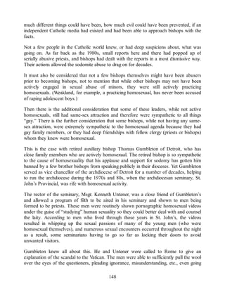 much different things could have been, how much evil could have been prevented, if an
independent Catholic media had existed and had been able to approach bishops with the
facts.
Not a few people in the Catholic world knew, or had deep suspicions about, what was
going on. As far back as the 1980s, small reports here and there had popped up of
serially abusive priests, and bishops had dealt with the reports in a most dismissive way.
Their actions allowed the sodomite abuse to drag on for decades.
It must also be considered that not a few bishops themselves might have been abusers
prior to becoming bishops, not to mention that while other bishops may not have been
actively engaged in sexual abuse of minors, they were still actively practicing
homosexuals. (Weakland, for example, a practicing homosexual, has never been accused
of raping adolescent boys.)
Then there is the additional consideration that some of these leaders, while not active
homosexuals, still had same-sex attraction and therefore were sympathetic to all things
“gay.” There is the further consideration that some bishops, while not having any same-
sex attraction, were extremely sympathetic to the homosexual agenda because they had
gay family members, or they had deep friendships with fellow clergy (priests or bishops)
whom they knew were homosexual.
This is the case with retired auxiliary bishop Thomas Gumbleton of Detroit, who has
close family members who are actively homosexual. The retired bishop is so sympathetic
to the cause of homosexuality that his applause and support for sodomy has gotten him
banned by a few brother bishops from speaking publicly in their dioceses. Yet Gumbleton
served as vice chancellor of the archdiocese of Detroit for a number of decades, helping
to run the archdiocese during the 1970s and 80s, when the archdiocesan seminary, St.
John’s Provincial, was rife with homosexual activity.
The rector of the seminary, Msgr. Kenneth Untener, was a close friend of Gumbleton’s
and allowed a program of filth to be aired in his seminary and shown to men being
formed to be priests. These men were routinely shown pornographic homosexual videos
under the guise of “studying” human sexuality so they could better deal with and counsel
the laity. According to men who lived through those years in St. John’s, the videos
resulted in whipping up the sexual passions of many of the young men (who were
homosexual themselves), and numerous sexual encounters occurred throughout the night
as a result, some seminarians having to go so far as locking their doors to avoid
unwanted visitors.
Gumbleton knew all about this. He and Untener were called to Rome to give an
explanation of the scandal to the Vatican. The men were able to sufficiently pull the wool
over the eyes of the questioners, pleading ignorance, misunderstanding, etc., even going
148
 