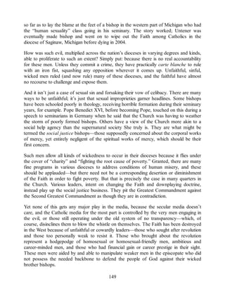 so far as to lay the blame at the feet of a bishop in the western part of Michigan who had
the “human sexuality” class going in his seminary. The story worked; Untener was
eventually made bishop and went on to wipe out the Faith among Catholics in the
diocese of Saginaw, Michigan before dying in 2004.
How was such evil, multiplied across the nation’s dioceses in varying degrees and kinds,
able to proliferate to such an extent? Simply put: because there is no real accountability
for these men. Unless they commit a crime, they have practically carte blanche to rule
with an iron fist, squashing any opposition wherever it comes up. Unfaithful, sinful,
wicked men ruled (and now rule) many of these dioceses, and the faithful have almost
no recourse to challenge and expose them.
And it isn’t just a case of sexual sin and forsaking their vow of celibacy. There are many
ways to be unfaithful; it’s just that sexual improprieties garner headlines. Some bishops
have been schooled poorly in theology, receiving horrible formation during their seminary
years, for example. Pope Benedict XVI, before becoming Pope, touched on this during a
speech to seminarians in Germany when he said that the Church was having to weather
the storm of poorly formed bishops. Others have a view of the Church more akin to a
social help agency than the supernatural society She truly is. They are what might be
termed the social justice bishops—those supposedly concerned about the corporal works
of mercy, yet entirely negligent of the spiritual works of mercy, which should be their
first concern.
Such men allow all kinds of wickedness to occur in their dioceses because it flies under
the cover of “charity” and “fighting the root cause of poverty.” Granted, there are many
fine programs in various dioceses to address conditions of human misery, and these
should be applauded—but there need not be a corresponding desertion or diminishment
of the Faith in order to fight poverty. But that is precisely the case in many quarters in
the Church. Various leaders, intent on changing the Faith and downplaying doctrine,
instead play up the social justice business. They pit the Greatest Commandment against
the Second Greatest Commandment as though they are in contradiction.
Yet none of this gets any major play in the media, because the secular media doesn’t
care, and the Catholic media for the most part is controlled by the very men engaging in
the evil, or those still operating under the old system of no transparency—which, of
course, disinclines them to blow the whistle on themselves. The Faith has been destroyed
in the West because of unfaithful or cowardly leaders—those who sought after revolution
and those too personally weak to resist it. Those who brought about the revolution
represent a hodgepodge of homosexual or homosexual-friendly men, ambitious and
career-minded men, and those who had financial gain or career prestige in their sight.
These men were aided by and able to manipulate weaker men in the episcopate who did
not possess the needed backbone to defend the people of God against their wicked
brother bishops.
149
 
