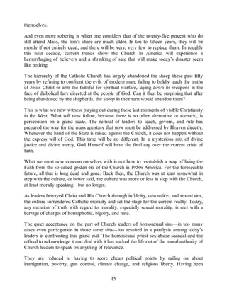 themselves.
And even more sobering is when one considers that of the twenty-five percent who do
still attend Mass, the lion’s share are much older. In ten to fifteen years, they will be
mostly if not entirely dead, and there will be very, very few to replace them. In roughly
this next decade, current trends show the Church in America will experience a
hemorrhaging of believers and a shrinking of size that will make today’s disaster seem
like nothing.
The hierarchy of the Catholic Church has largely abandoned the sheep these past fifty
years by refusing to confront the evils of modern man, failing to boldly teach the truths
of Jesus Christ or arm the faithful for spiritual warfare, laying down its weapons in the
face of diabolical fury directed at the people of God. Can it then be surprising that after
being abandoned by the shepherds, the sheep in their turn would abandon them?
This is what we now witness playing out during these last moments of visible Christianity
in the West. What will now follow, because there is no other alternative or scenario, is
persecution on a grand scale. The refusal of leaders to teach, govern, and rule has
prepared the way for the mass apostasy that now must be addressed by Heaven directly.
Whenever the hand of the State is raised against the Church, it does not happen without
the express will of God. This time will be no different. In a mysterious mix of divine
justice and divine mercy, God Himself will have the final say over the current crisis of
faith.
What we must now concern ourselves with is not how to reestablish a way of living the
Faith from the so-called golden era of the Church in 1950s America. For the foreseeable
future, all that is long dead and gone. Back then, the Church was at least somewhat in
step with the culture, or better said, the culture was more or less in step with the Church,
at least morally speaking—but no longer.
As leaders betrayed Christ and His Church through infidelity, cowardice, and sexual sins,
the culture surrendered Catholic morality and set the stage for the current reality. Today,
any mention of truth with regard to morality, especially sexual morality, is met with a
barrage of charges of homophobia, bigotry, and hate.
The quiet acceptance on the part of Church leaders of homosexual sins—in too many
cases even participation in those same sins—has resulted in a paralysis among today’s
leaders in confronting this grand evil. The homosexual priest sex abuse scandal and the
refusal to acknowledge it and deal with it has sucked the life out of the moral authority of
Church leaders to speak on anything of relevance.
They are reduced to having to score cheap political points by railing on about
immigration, poverty, gun control, climate change, and religious liberty. Having been
15
 
