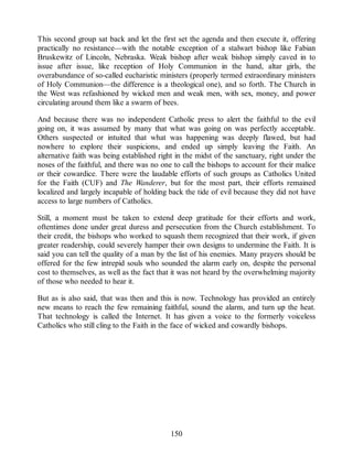 This second group sat back and let the first set the agenda and then execute it, offering
practically no resistance—with the notable exception of a stalwart bishop like Fabian
Bruskewitz of Lincoln, Nebraska. Weak bishop after weak bishop simply caved in to
issue after issue, like reception of Holy Communion in the hand, altar girls, the
overabundance of so-called eucharistic ministers (properly termed extraordinary ministers
of Holy Communion—the difference is a theological one), and so forth. The Church in
the West was refashioned by wicked men and weak men, with sex, money, and power
circulating around them like a swarm of bees.
And because there was no independent Catholic press to alert the faithful to the evil
going on, it was assumed by many that what was going on was perfectly acceptable.
Others suspected or intuited that what was happening was deeply flawed, but had
nowhere to explore their suspicions, and ended up simply leaving the Faith. An
alternative faith was being established right in the midst of the sanctuary, right under the
noses of the faithful, and there was no one to call the bishops to account for their malice
or their cowardice. There were the laudable efforts of such groups as Catholics United
for the Faith (CUF) and The Wanderer, but for the most part, their efforts remained
localized and largely incapable of holding back the tide of evil because they did not have
access to large numbers of Catholics.
Still, a moment must be taken to extend deep gratitude for their efforts and work,
oftentimes done under great duress and persecution from the Church establishment. To
their credit, the bishops who worked to squash them recognized that their work, if given
greater readership, could severely hamper their own designs to undermine the Faith. It is
said you can tell the quality of a man by the list of his enemies. Many prayers should be
offered for the few intrepid souls who sounded the alarm early on, despite the personal
cost to themselves, as well as the fact that it was not heard by the overwhelming majority
of those who needed to hear it.
But as is also said, that was then and this is now. Technology has provided an entirely
new means to reach the few remaining faithful, sound the alarm, and turn up the heat.
That technology is called the Internet. It has given a voice to the formerly voiceless
Catholics who still cling to the Faith in the face of wicked and cowardly bishops.
150
 