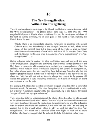 16
The New Evangelization:
Without the Evangelizing
There is much excitement these days in the Church establishment over an initiative called
the “New Evangelization.” The phrase comes from Pope St. John Paul II’s 1990
encyclical Redemptoris Missio, where he addressed in part the catastrophic meltdown of
the Faith in Europe especially, but in other parts of the world as well, including the
United States. He said:
Thirdly, there is an intermediate situation, particularly in countries with ancient
Christian roots, and occasionally in the younger Churches as well, where entire
groups of the baptized have lost a living sense of the Faith, or even no longer
consider themselves members of the Church, and live a life far removed from Christ
and His Gospel. In this case what is needed is a “new evangelization” or a “re-
evangelization.” (33)
Owing to human nature’s tendency to cling to all things new and improved, the term
“New Evangelization” caught on and completely overshadowed the real emphasis of the
Holy Father’s comments, which was that there needs to be a re-evangelization effort. His
Holiness’ words were not meant to introduce completely new content for evangelization,
but rather a brand new effort at evangelizing those fallen-away Catholics who had not
received proper instruction in the Faith. He instructed Catholics to find new ways to talk
about the Faith, but did not instruct them to change the content in the process. Of
course, that judgment is very subjective; nonetheless, the Church of Nice got on board
and continues to ride the train.
For example, Cdl. Dolan has used the opportunity to speak about the effort in somewhat
immature words, for example, “The New Evangelization is accomplished with a smile,
not a frown.” A statement structured like that says much. He is also famous for saying
“we got a Church that says yes and not no.”
There arose two different understandings of the whole effort, depending on which aspect
of the effort was considered “new.” Many Church of Nice (Church establishment) types
were more than happy to place the emphasis on the content as being new. But in keeping
with the Pope’s own words and emphasis, it was clear that the “new” did not apply to
content, but to the overall effort, which is why he used the clarifying term “re-
evangelization.” He meant that a renewed effort must begin to reach out to those
Catholics who have been deprived of the authentic Catholic faith in their earlier years.
151
 