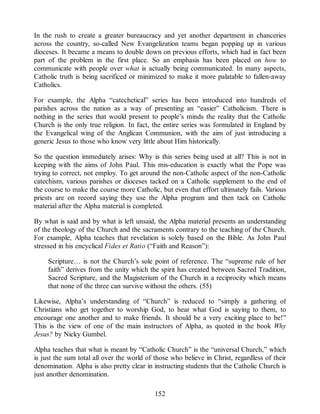 In the rush to create a greater bureaucracy and yet another department in chanceries
across the country, so-called New Evangelization teams began popping up in various
dioceses. It became a means to double down on previous efforts, which had in fact been
part of the problem in the first place. So an emphasis has been placed on how to
communicate with people over what is actually being communicated. In many aspects,
Catholic truth is being sacrificed or minimized to make it more palatable to fallen-away
Catholics.
For example, the Alpha “catechetical” series has been introduced into hundreds of
parishes across the nation as a way of presenting an “easier” Catholicism. There is
nothing in the series that would present to people’s minds the reality that the Catholic
Church is the only true religion. In fact, the entire series was formulated in England by
the Evangelical wing of the Anglican Communion, with the aim of just introducing a
generic Jesus to those who know very little about Him historically.
So the question immediately arises: Why is this series being used at all? This is not in
keeping with the aims of John Paul. This mis-education is exactly what the Pope was
trying to correct, not employ. To get around the non-Catholic aspect of the non-Catholic
catechism, various parishes or dioceses tacked on a Catholic supplement to the end of
the course to make the course more Catholic, but even that effort ultimately fails. Various
priests are on record saying they use the Alpha program and then tack on Catholic
material after the Alpha material is completed.
By what is said and by what is left unsaid, the Alpha material presents an understanding
of the theology of the Church and the sacraments contrary to the teaching of the Church.
For example, Alpha teaches that revelation is solely based on the Bible. As John Paul
stressed in his encyclical Fides et Ratio (“Faith and Reason”):
Scripture… is not the Church’s sole point of reference. The “supreme rule of her
faith” derives from the unity which the spirit has created between Sacred Tradition,
Sacred Scripture, and the Magisterium of the Church in a reciprocity which means
that none of the three can survive without the others. (55)
Likewise, Alpha’s understanding of “Church” is reduced to “simply a gathering of
Christians who get together to worship God, to hear what God is saying to them, to
encourage one another and to make friends. It should be a very exciting place to be!”
This is the view of one of the main instructors of Alpha, as quoted in the book Why
Jesus? by Nicky Gumbel.
Alpha teaches that what is meant by “Catholic Church” is the “universal Church,” which
is just the sum total all over the world of those who believe in Christ, regardless of their
denomination. Alpha is also pretty clear in instructing students that the Catholic Church is
just another denomination.
152
 