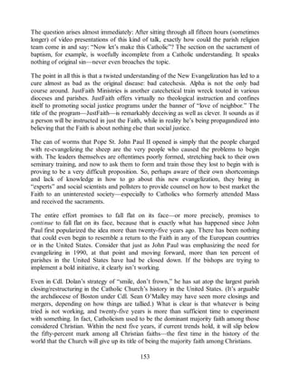 The question arises almost immediately: After sitting through all fifteen hours (sometimes
longer) of video presentations of this kind of talk, exactly how could the parish religion
team come in and say: “Now let’s make this Catholic”? The section on the sacrament of
baptism, for example, is woefully incomplete from a Catholic understanding. It speaks
nothing of original sin—never even broaches the topic.
The point in all this is that a twisted understanding of the New Evangelization has led to a
cure almost as bad as the original disease: bad catechesis. Alpha is not the only bad
course around. JustFaith Ministries is another catechetical train wreck touted in various
dioceses and parishes. JustFaith offers virtually no theological instruction and confines
itself to promoting social justice programs under the banner of “love of neighbor.” The
title of the program—JustFaith—is remarkably deceiving as well as clever. It sounds as if
a person will be instructed in just the Faith, while in reality he’s being propagandized into
believing that the Faith is about nothing else than social justice.
The can of worms that Pope St. John Paul II opened is simply that the people charged
with re-evangelizing the sheep are the very people who caused the problems to begin
with. The leaders themselves are oftentimes poorly formed, stretching back to their own
seminary training, and now to ask them to form and train those they lost to begin with is
proving to be a very difficult proposition. So, perhaps aware of their own shortcomings
and lack of knowledge in how to go about this new evangelization, they bring in
“experts” and social scientists and pollsters to provide counsel on how to best market the
Faith to an uninterested society—especially to Catholics who formerly attended Mass
and received the sacraments.
The entire effort promises to fall flat on its face—or more precisely, promises to
continue to fall flat on its face, because that is exactly what has happened since John
Paul first popularized the idea more than twenty-five years ago. There has been nothing
that could even begin to resemble a return to the Faith in any of the European countries
or in the United States. Consider that just as John Paul was emphasizing the need for
evangelizing in 1990, at that point and moving forward, more than ten percent of
parishes in the United States have had be closed down. If the bishops are trying to
implement a bold initiative, it clearly isn’t working.
Even in Cdl. Dolan’s strategy of “smile, don’t frown,” he has sat atop the largest parish
closing/restructuring in the Catholic Church’s history in the United States. (It’s arguable
the archdiocese of Boston under Cdl. Sean O’Malley may have seen more closings and
mergers, depending on how things are tallied.) What is clear is that whatever is being
tried is not working, and twenty-five years is more than sufficient time to experiment
with something. In fact, Catholicism used to be the dominant majority faith among those
considered Christian. Within the next five years, if current trends hold, it will slip below
the fifty-percent mark among all Christian faiths—the first time in the history of the
world that the Church will give up its title of being the majority faith among Christians.
153
 