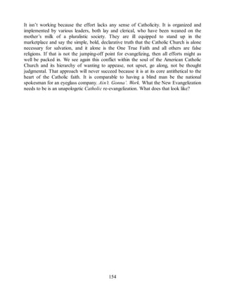 It isn’t working because the effort lacks any sense of Catholicity. It is organized and
implemented by various leaders, both lay and clerical, who have been weaned on the
mother’s milk of a pluralistic society. They are ill equipped to stand up in the
marketplace and say the simple, bold, declarative truth that the Catholic Church is alone
necessary for salvation, and it alone is the One True Faith and all others are false
religions. If that is not the jumping-off point for evangelizing, then all efforts might as
well be packed in. We see again this conflict within the soul of the American Catholic
Church and its hierarchy of wanting to appease, not upset, go along, not be thought
judgmental. That approach will never succeed because it is at its core antithetical to the
heart of the Catholic faith. It is comparable to having a blind man be the national
spokesman for an eyeglass company. Ain’t. Gonna’. Work. What the New Evangelization
needs to be is an unapologetic Catholic re-evangelization. What does that look like?
154
 