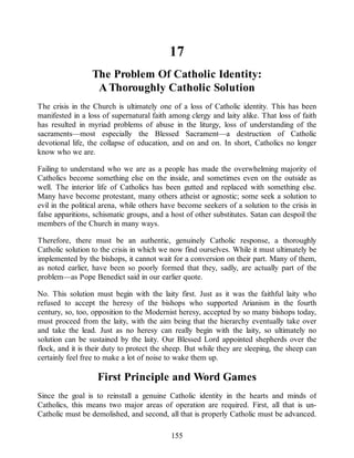 17
The Problem Of Catholic Identity:
A Thoroughly Catholic Solution
The crisis in the Church is ultimately one of a loss of Catholic identity. This has been
manifested in a loss of supernatural faith among clergy and laity alike. That loss of faith
has resulted in myriad problems of abuse in the liturgy, loss of understanding of the
sacraments—most especially the Blessed Sacrament—a destruction of Catholic
devotional life, the collapse of education, and on and on. In short, Catholics no longer
know who we are.
Failing to understand who we are as a people has made the overwhelming majority of
Catholics become something else on the inside, and sometimes even on the outside as
well. The interior life of Catholics has been gutted and replaced with something else.
Many have become protestant, many others atheist or agnostic; some seek a solution to
evil in the political arena, while others have become seekers of a solution to the crisis in
false apparitions, schismatic groups, and a host of other substitutes. Satan can despoil the
members of the Church in many ways.
Therefore, there must be an authentic, genuinely Catholic response, a thoroughly
Catholic solution to the crisis in which we now find ourselves. While it must ultimately be
implemented by the bishops, it cannot wait for a conversion on their part. Many of them,
as noted earlier, have been so poorly formed that they, sadly, are actually part of the
problem—as Pope Benedict said in our earlier quote.
No. This solution must begin with the laity first. Just as it was the faithful laity who
refused to accept the heresy of the bishops who supported Arianism in the fourth
century, so, too, opposition to the Modernist heresy, accepted by so many bishops today,
must proceed from the laity, with the aim being that the hierarchy eventually take over
and take the lead. Just as no heresy can really begin with the laity, so ultimately no
solution can be sustained by the laity. Our Blessed Lord appointed shepherds over the
flock, and it is their duty to protect the sheep. But while they are sleeping, the sheep can
certainly feel free to make a lot of noise to wake them up.
First Principle and Word Games
Since the goal is to reinstall a genuine Catholic identity in the hearts and minds of
Catholics, this means two major areas of operation are required. First, all that is un-
Catholic must be demolished, and second, all that is properly Catholic must be advanced.
155
 
