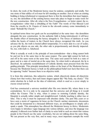 In short, the work of the Modernist heresy must be undone, completely and totally. Not
one stone of that edifice of evil must be left standing on another. Just as when an existing
building is being refashioned or repurposed there is first the demolition that must happen,
so, too, the demolition of the existing heresy must take place to begin to make room for
the new construction. After all, what is the New Evangelization—or better stated, the re-
evangelization—other than a rebuilding of the Faith? The words of Our Blessed Lord
from the crucifix to St. Francis of Assisi in the eleventh century come immediately to
mind: “Rebuild My Church.”
In spiritual terms these two goals can be accomplished at the same time—the demolition
alongside the new construction. As the authentic faith is being reintroduced, it will have
the double effect of destroying the heresy alongside it. The forces of darkness at work
within the hearts of traitors in the Church have always recognized this truth. As you
advance the lie, the truth is buried (albeit temporarily). It is more akin to a set of scales;
as you pile objects on one side, the other side is proportionately and directly impacted.
So, too, with truth vs. falsehood.
What is actually at work is the principle of non-contradiction—that a thing cannot both
be and not be at the same time in the same respect. The same light cannot be both on
and off in the same room at the same time. The same soul cannot be both in a state of
grace and in a state of mortal sin at the same time. So when truth is advanced, the lie is
dissolved. An authentic reestablishment of Catholic identity must proceed from this first
guiding principle. This principle immediately strikes at the heart of the Modernist heresy,
because the Modernist heresy is built on the philosophical belief (not fact) that there can
be opposing “truths” because there is no objective truth.
It is from this relativism, this subjective notion, which objectively denies all objectivity
(funny how that works), that such inane slogans appear like “My body, my choice.” The
entire abortion lie is built on the idea of relativism, which is used as a cover simply to
excuse sexual activity.
God has constructed a universe modeled after His own interior life, where there is no
contradiction. So it is only to be expected that the universe and all things in it would
reflect the Creator. This is why, when it comes to restoring Catholic identity, the
blueprint is actually rather simple and straightforward. Catholic teaching is either true or
false. This is why it must be expressed with absolute clarity. The past fifty years or so
have seen a storm of vagueness let loose on the Church: unclear statements, documents
that could be interpreted in a thousand different ways, an unwillingness to simply call a
spade a spade. This atmosphere has allowed the Modernist heresy to thrive. Modernists
were happy to introduce vague language into various debates, and once the language was
adopted, it allowed even further lack of clarity to seize hold to such an extent that various
people in the Church use the same vocabulary, but are not talking about the same thing.
We can present as the very first, and in many ways, most important example the word
156
 