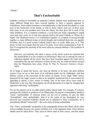 “charity.”
That’s Uncharitable
Catholics seeking to reestablish an authentic Catholic identity must understand how so
many different things have been weaved together to form a tapestry opposed to
Catholicism. From radical feminism to bad philosophy to the Sexual Revolution to weak
men to the destruction of the family, as well as many others, each one of these areas
both arises as its own problem born from the others, but then gives life to each of the
other problems. It is a continual symbiosis, a cycle that just keeps expanding to engulf
more and more souls. So it truly does present itself to the good Catholic as: Where do I
begin? The Modernist heresy is so well-knitted together, so complete in having brought
together so many different strains of errant thought and combined them into one gigantic
leviathan, that it is small wonder Catholic leaders have so easily fallen prey to it. This
heresy is truly much larger than the sum of its parts. Even when condemning it, Pope St.
Pius X recognized the enormity of the issue when he correctly labeled it “the synthesis of
all heresies.”
And now, can anybody who takes a survey of the whole system be surprised that
We should define it as the synthesis of all heresies? Were one to attempt the task of
collecting together all the errors that have been broached against the Faith and to
concentrate the sap and substance of them all into one, he could not better succeed
than the Modernists have done. (Pope St. Pius X, Pascendi Dominici Gregis,
1907)
So to begin to attack the heresy, one must go directly to its heart, the great defense
system it has set up so that none of its individual points can be challenged—and that
defense system is the perversion of the notion of charity. Every single “little” heresy
proposed by the larger system is able to be stealthily introduced into a conversation by
appealing to charity, a false notion of charity. One of the most clever ruses used by
Modernists is the way they immediately cut off all discussion of a topic by charging their
opponent with being “uncharitable.”
We see this played out in so-called attack politics almost daily. For example, if someone
questions the wisdom or prudence of an Obama plan, the person is immediately labeled a
“racist” (uncharitable). If someone points out the evil of sodomy, he gets the label
“homophobic” (also uncharitable). And if in the realm of the theological, he says
divorced and remarried Catholics should not be admitted to Holy Communion, he is
immediately labeled “unmerciful”—the worst form of being uncharitable.
The “That’s uncharitable” proposition is the impregnable fortress that allows all the other
evils to multiply because you cannot call them evil, so the argument stops. These defense
shields must be taken down. They must be blown apart at their source, and that means
157
 