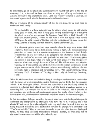 to immediately go on the attack and demonstrate how riddled with error is this line of
reasoning. It is, in the end, to show how those accusing you of being uncharitable are
actually themselves the uncharitable ones. Until this “charity” defense is disabled, no
amount of argument will win the day on the other substantive issues.
How do we disable it? By speaking directly of it as its own issue. So we must begin to
define our terms clearly.
To be charitable is to have authentic love for others, which means to will what is
really good for them. And what is really good for any human being? It is that good
for which each of us was created, the Supreme Good, Who is God Himself. If I
truly love another person, I want for him what I want for myself—true human
fulfillment, the achievement of his final end, the realization of his very reason for
being. And this is nothing less than beatitude, eternal union with God.
If a charitable person sometimes acts towards others in ways they would find
offensive, it is because he has their genuine welfare at heart. Like the conscientious
physician, he knows that it is sometimes necessary to hurt in order to heal. Totally
committed as he is to the Truth, it is no concern to him whether or not he is liked.
Could not each of us recount, with gratitude, at least one critical turning point
experience in our lives, when we were saved from going over the precipice by
someone who cared enough for us to offend us? The offense came as a singular
blessing, for it was just the kind of shock we needed to awaken us from our moral
stupor, make us aware of the disastrous path we were following, and then take the
necessary steps to straighten out our crooked ways. (“On Being Charitable,” D.Q.
McInerny, Ph.D., Professor of Theology at Our Lady of Guadalupe Seminary,
FSSP)
What the Modernists have succeeded in doing is creating an environment in cooperation
with the issues of weak masculinity, radical feminism, and so forth, that the supreme
“virtue” is to never give offense. We see this constantly in our day-to-day culture: If
someone is offended (and almost everyone is all the time), everything comes to a
screeching halt. All someone has to do is claim to be offended, and a cascade of
recriminations and apologies and media reports ensue that totally obscure whatever the
issue at hand was, no matter how important it may have been to the national dialogue.
In fact, the national dialogue, as well as the much more important theological dialogue, is
controlled and manipulated by ideologues who have the “I’m offended; that’s not
charitable” defense at the ready and pull it out every single time the truth is too near to
being discussed. Notice the close relationship between the charges “I’m offended” and
“That’s uncharitable.” One is expressed in secular terms, the other in more theological
terms, but they have the same philosophical principle—namely, the truth may not be
discussed because someone will be adversely affected.
158
 