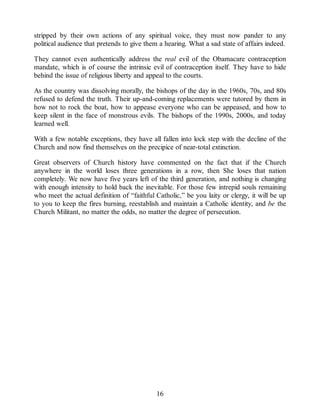 stripped by their own actions of any spiritual voice, they must now pander to any
political audience that pretends to give them a hearing. What a sad state of affairs indeed.
They cannot even authentically address the real evil of the Obamacare contraception
mandate, which is of course the intrinsic evil of contraception itself. They have to hide
behind the issue of religious liberty and appeal to the courts.
As the country was dissolving morally, the bishops of the day in the 1960s, 70s, and 80s
refused to defend the truth. Their up-and-coming replacements were tutored by them in
how not to rock the boat, how to appease everyone who can be appeased, and how to
keep silent in the face of monstrous evils. The bishops of the 1990s, 2000s, and today
learned well.
With a few notable exceptions, they have all fallen into lock step with the decline of the
Church and now find themselves on the precipice of near-total extinction.
Great observers of Church history have commented on the fact that if the Church
anywhere in the world loses three generations in a row, then She loses that nation
completely. We now have five years left of the third generation, and nothing is changing
with enough intensity to hold back the inevitable. For those few intrepid souls remaining
who meet the actual definition of “faithful Catholic,” be you laity or clergy, it will be up
to you to keep the fires burning, reestablish and maintain a Catholic identity, and be the
Church Militant, no matter the odds, no matter the degree of persecution.
16
 