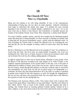 18
The Church Of Nice:
Nice vs. Charitable
Being nice has nothing to do with being charitable. In fact, in the contemporary
understanding of being nice, the two ideas are polar opposites. Authentic Catholicism
must begin to understand this clearly once again. It is perhaps the most essential
ingredient to the restoration of a Catholic identity. Catholicism is not “nice.” It is as far
away from nice as Satan is from Heaven. But Catholicism is charitable because the
founder of the Catholic Church, Jesus Christ, Who, being God, is charity itself, Himself.
Too many Catholics, prelates, priests, and laity have bought into the Modernist-inspired
notion that being nice is being charitable. So when someone is offended as Catholic truth
is being laid out, the process immediately ceases—exactly what the diabolical wants. As
with everything, the Church looks to model Our Blessed Lord. In everything He ever
said and did, He was the exemplar of charity, which of course flows from His Divine
nature.
But for a Modernist to use Our Blessed Lord as the example of “nice,” he would have to
search long and hard, and he’d come up empty-handed. Frequently, Our Lord was
anything but nice. Since nice is of Satan, because it creates the environment where truth
can be buried, Our Lord was the walking, talking opposite of being nice.
It might be argued that no other man in human history offended so many people. From
his Bread of Life discourse recorded in the sixth chapter of St. John’s Gospel, to his
emphatic repeated denunciations of the Jewish leaders of His day, even to the point of
calling them the children of Satan, Jesus Christ was not nice. And we must never forget,
He was trying to smash through their defenses so that they would be open to conversion
and consequently save their souls. He did not set about trying to be disagreeable or a
contrarian. He knew they had closed themselves off to the truth, so in place of speaking
in gentler terms (which He did with frequency as well), He brought the sledgehammer.
He was not nice with those who rejected the truth. He even made clear to His followers
that rejection of truth was the unforgivable sin.
The Pharisees took enormous offense at Him. They made it their work to destroy Him
owing to their great offense. Saint Mark even says point blank: “And they took offense at
him” (Matt. xiii:57). That so much of the Catholic world has forgotten this truth is
startling. Any Catholic intent on restoring authentic Catholic identity, whether he be a
cleric, religious, or lay, must always keep in the front of his mind and be ready to employ
160
 