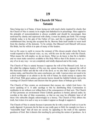 19
The Church Of Nice:
Satanic
Since being nice is of Satan, it bears laying out with much clarity inspired by charity that
the Church of Nice is satanic in its origins and diabolical in its preachings. Since appeal to
the principle of noncontradiction is always available and should be encouraged, then
motivated by charity and expressed with clarity, it must be plainly put forth: The average
Catholic today is in the grip of the Father of Lies, and this is supported by a Church
establishment that, having also accepted the lie, likewise finds itself unable to wrest itself
from the clutches of the demonic. To be certain, Our Blessed Lord Himself will rescue
His Bride, but He will do it in spite of many of Her leaders.
Just as He came to earth to rescue the remnant of His chosen people whom He knew
would respond to His Sacred voice, so, too, will He now do the same with His Church.
What means He will employ we do not know. What we do know is that He is faithful,
and we must make ourselves available to His Holy Will so that if He desires to use us—
any of us in any way—we are completely and totally disposed and at the ready.
The Church of Nice is satanic because it opposes the will of Our Blessed Lord. Just as
He called the religious leaders of His own day satanic because they opposed the will of
His Heavenly Father and did the will of the devil, so we also find a repeat of the same
actions today, and therefore the same conclusions are valid. A person does not need to be
a devil worshipper or an atheist to do the will of Satan; he needs merely to oppose the
will of God. With great sadness and interior horror should the faithful Catholic reel at the
warnings of Church Fathers and Doctors that the greater share of bishops go to Hell.
The Church of Nice creates an environment that excuses sin—which God hates—by
never speaking of it. It adds sacrilege to this by distributing Holy Communion to
multitudes in sin without ever telling them of the consequences of their acts. The Church
of Nice promotes an environment where Catholic greatness is buried, plowed under, by
worship at the altar of false ecumenism, so that no one may be offended, least of all
those who subscribe (largely unknowingly) to a heresy. The Church of Nice abhors the
truth, but it does it in such a way as to make it appear as though it supports it.
The Church of Nice is satanic because it presents the lie with a touch of truth so it can be
easily digested. It presents the lie that no one really goes to Hell, for example (we have a
“reasonable hope” that all men are saved), by appealing to the truth of the supreme
goodness of God. But it distorts this teaching by perverting the notion of goodness. As it
162
 