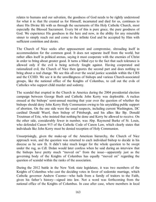 relates to humans and our salvation, the goodness of God needs to be rightly understood
for what it is: that He created us for Himself, incarnated and died for us, continues to
share His Divine life with us through the sacraments of His Holy Catholic Church, most
especially the Blessed Sacrament. Every bit of this is pure grace, the pure goodness of
God. We experience His goodness in the here and now, in the ability for any miserable
sinner to simply reach out and come to the infinite God and be accepted by Him with
sufficient contrition and desire.
The Church of Nice seeks after appeasement and compromise, shrouding itself in
accommodation for the common good. It does not separate itself from the world, but
rather allies itself in political arenas, saying it must cooperate with the enemies of Christ
in order to bring about greater good. It turns a blind eye to the fact that such tolerance is
allowed only if the evil is being actively fought against. Having cooperated and
rationalized evil, the Church of Nice then ignores the second part and does nothing to
bring about a real change. We see this all over the social justice scandals within the CRS
and the CCHD. We see it in the unwillingness of bishops and various Church-associated
groups, like the national office of the Knights of Columbus, to call out the evils of
Catholics who support child murder and sodomy.
The scandal that erupted in the Church in America during the 2004 presidential election
campaign between George Bush and Catholic John Kerry was deplorable. A ruckus
ensued at the bishops’ semi-annual meeting that year over the question of whether the
bishops should deny John Kerry Holy Communion owing to his unyielding public support
of abortion. On the one side were the usual suspects, including current Washington, DC
cardinal Donald Wuerl, then bishop of Pittsburgh, and his allies like Bp. Donald
Troutman of Erie, who insisted that nothing be done and Kerry be allowed to receive. On
the other side, considerably fewer in number, was Abp. Raymond Burke of St. Louis,
who defended Canon 915 of the Catholic Code of Canon Law, which clearly states that
individuals like John Kerry must be denied reception of Holy Communion.
Unsurprisingly, given the make-up of the American hierarchy, the Church of Nice
approach won, and the question was returned to each individual bishop to decide in his
diocese as he saw fit. It didn’t take much longer for the whole question to be swept
under the rug, as Cdl. Dolan would later confess when he said during an interview that
the bishops have pretty much “moved on” from the issue—apparently just as the
governing body of the Knights of Columbus has equally “moved on” regarding the
question of scandal within the ranks of the association.
During the 2012 battle in the New York state legislature, it was two members of the
Knights of Columbus who cast the deciding votes in favor of sodomite marriage, which
Catholic governor Andrew Cuomo—who hails from a family of traitors to the Faith,
given his father’s history—signed into law. Not a word was forthcoming from the
national office of the Knights of Columbus. In case after case, where members in local
163
 
