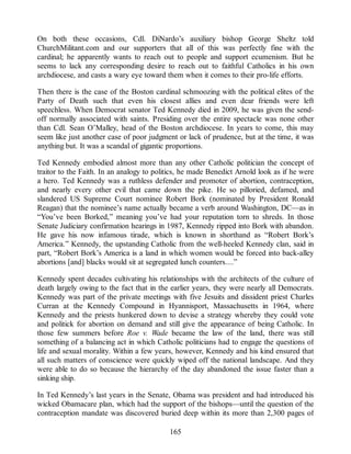 On both these occasions, Cdl. DiNardo’s auxiliary bishop George Sheltz told
ChurchMilitant.com and our supporters that all of this was perfectly fine with the
cardinal; he apparently wants to reach out to people and support ecumenism. But he
seems to lack any corresponding desire to reach out to faithful Catholics in his own
archdiocese, and casts a wary eye toward them when it comes to their pro-life efforts.
Then there is the case of the Boston cardinal schmoozing with the political elites of the
Party of Death such that even his closest allies and even dear friends were left
speechless. When Democrat senator Ted Kennedy died in 2009, he was given the send-
off normally associated with saints. Presiding over the entire spectacle was none other
than Cdl. Sean O’Malley, head of the Boston archdiocese. In years to come, this may
seem like just another case of poor judgment or lack of prudence, but at the time, it was
anything but. It was a scandal of gigantic proportions.
Ted Kennedy embodied almost more than any other Catholic politician the concept of
traitor to the Faith. In an analogy to politics, he made Benedict Arnold look as if he were
a hero. Ted Kennedy was a ruthless defender and promoter of abortion, contraception,
and nearly every other evil that came down the pike. He so pilloried, defamed, and
slandered US Supreme Court nominee Robert Bork (nominated by President Ronald
Reagan) that the nominee’s name actually became a verb around Washington, DC—as in
“You’ve been Borked,” meaning you’ve had your reputation torn to shreds. In those
Senate Judiciary confirmation hearings in 1987, Kennedy ripped into Bork with abandon.
He gave his now infamous tirade, which is known in shorthand as “Robert Bork’s
America.” Kennedy, the upstanding Catholic from the well-heeled Kennedy clan, said in
part, “Robert Bork’s America is a land in which women would be forced into back-alley
abortions [and] blacks would sit at segregated lunch counters....”
Kennedy spent decades cultivating his relationships with the architects of the culture of
death largely owing to the fact that in the earlier years, they were nearly all Democrats.
Kennedy was part of the private meetings with five Jesuits and dissident priest Charles
Curran at the Kennedy Compound in Hyannisport, Massachusetts in 1964, where
Kennedy and the priests hunkered down to devise a strategy whereby they could vote
and politick for abortion on demand and still give the appearance of being Catholic. In
those few summers before Roe v. Wade became the law of the land, there was still
something of a balancing act in which Catholic politicians had to engage the questions of
life and sexual morality. Within a few years, however, Kennedy and his kind ensured that
all such matters of conscience were quickly wiped off the national landscape. And they
were able to do so because the hierarchy of the day abandoned the issue faster than a
sinking ship.
In Ted Kennedy’s last years in the Senate, Obama was president and had introduced his
wicked Obamacare plan, which had the support of the bishops—until the question of the
contraception mandate was discovered buried deep within its more than 2,300 pages of
165
 