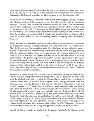 rules and regulations. Obama’s champion for this in the Senate was none other than
Kennedy, who knew full well about the mandates for contraception and abortifacient
birth control. Undeterred, he pushed his fellow senators to pass the Obamacare bill.
As he lay on his deathbed, he released a letter to the public begging, cajoling, charging,
and pleading with his fellow senators to pass the bill, complete with its murderous
language. This was three days before he entered eternity and would face the countless
number of young humans whose blood was on his hands. Shortly after he died, a battle
cry of sorts went up in the US Senate that the bill should be passed as a show of respect
for the “Liberal Lion” of the Senate whose first concern was the poor and downtrodden.
With the nostalgic vote behind the bill, it passed, was signed into law by Obama, with a
cadre of Catholic traitors to the Faith standing around the signing table—all owing to
Kennedy.
In life, Kennedy was a drunken, adulterous, child-killing, lecherous man who, because of
his connections, managed to skirt prosecution in the drowning death of a young woman,
Mary Jo Kopechne at Chappaquiddick, as he drove her home late one night after a party.
His run for president was derailed owing to her death and the eleven-hour gap when he
failed to report the incident. From his secret meetings with renegade Catholic clerics to
draw up political blueprints to support abortion, to his decades-long votes in favor of
child murder, to his politics of personal destruction launched against anyone pro-life, to
his deathbed appeal to pass Obamacare with its contraceptive/abortive mandate, there
wasn’t one thing about Kennedy that even hinted at the possibility that he believed
anything of his Catholic faith. And if he did believe it, it wasn’t visible by any of his
public acts. That’s why the funeral Mass orchestrated for him with Cdl. Sean O’Malley’s
blessing and presence was scandalous.
In addition to having the air of a celebrity event, well attended by only the finest of high
society, politician after politician mounted the pulpit to sing the praises of the baby killer,
with the cardinal sitting there in choir in full compliance. And if the event itself—a
Catholic funeral Mass for a man of such ill repute—wasn’t enough, the entire affair was
televised, again with the blessing of the cardinal—the entire affair, that is, with one
notable exception: Cdl. O’Malley and his staff were clever enough to make sure when it
came time for distribution of Holy Communion, the television cameras showed nothing
of who approached to receive and were actually given the Body and Blood of Our
Blessed Lord. In attendance, naturally, were the most notable traitors to the Catholic
faith in the world of politics, and the cardinal and his staffers knew that televised images
of this crowd coming up to receive Holy Communion would cause a massive firestorm
and howls of protest in the world of faithful Catholics. So the cameras were simply never
pointed in that direction. Like so many other bishops (as Cdl. Dolan conveyed in his
earlier-mentioned interview), O’Malley had apparently “moved on” from the issue.
And all of this is certainly not confined to the ranks of cardinals. In Chicago, as the
166
 