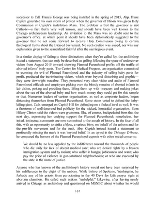 successor to Cdl. Francis George was being installed in the spring of 2015, Abp. Blase
Cupich generated his own storm of protest when the governor of Illinois was given Holy
Communion at Cupich’s installation Mass. The problem is that the governor is not
Catholic—a fact that’s very well known, and should have been well known to the
Chicago archdiocesan leadership. An invitation to the Mass was no doubt sent to the
governor’s office, at which point it should have been diplomatically suggested to the
governor that he not come forward to receive Holy Communion owing to certain
theological truths about the Blessed Sacrament. No such caution was issued, nor was any
explanation given to the scandalized faithful after the sacrilegious event.
In a similar display of failing to show distinctions when they’re called for, the archbishop
issued a statement that can only be described as galling following the spate of undercover
videos from August 2015 onward showing Planned Parenthood profits off the traffic of
aborted infants’ body parts. The Center for Medical Progress, an organization committed
to exposing the evil of Planned Parenthood and the industry of selling baby parts for
profit, produced the incriminating videos, which were beyond disturbing and graphic—
they were downright macabre. They presented very clear video and audio of Planned
Parenthood officials and employees picking over the bloody remains of aborted infants in
lab dishes, poking and prodding them, lifting them up with tweezers and making jokes
about the sex of the aborted baby and how much money they could get for this sample
or that. Numerous leaders of various organizations, as well as corporate leaders, began
distancing themselves from Planned Parenthood. Some states voted to defund the baby-
killing giant. Calls emerged on Capitol Hill for defunding on a federal level as well. It was
a firestorm of well-deserved bad publicity for the wicked, homicidal organization. Even
Hillary Clinton said the videos were gruesome. She, of course, backpedaled from that the
next day, expressing her undying support for Planned Parenthood; nonetheless, her
initial, instinctual comments are now committed to the annals of history. In the face of all
this, with an opportunity to strike a blow, a serious blow, on behalf of the unborn and for
the pro-life movement and for the truth, Abp. Cupich instead issued a statement so
profoundly missing the mark it was beyond belief. In an op-ed in the Chicago Tribune,
he compared the horrors of the Planned Parenthood exposés with other social concerns:
We should be no less appalled by the indifference toward the thousands of people
who die daily for lack of decent medical care; who are denied rights by a broken
immigration system and by racism; who suffer in hunger, joblessness and want; who
pay the price of violence in gun-saturated neighborhoods; or who are executed by
the state in the name of justice.
Anyone who has known of the archbishop’s history would not have been surprised by
his indifference to the plight of the unborn. While bishop of Spokane, Washington, he
forbade any of his priests from participating in the 40 Days for Life prayer vigils at
abortion chambers. He called such actions “unhelpful.” Likewise, after having newly
arrived in Chicago as archbishop and questioned on MSNBC about whether he would
167
 