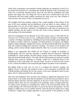 refuse Holy Communion to pro-abortion Catholic politicians (as required by Canon 915),
he ducked and said that isn’t something that should be decided at the Communion rail.
That was a somewhat amusing answer, given the fact that the archbishop and other
prelates and clergy who view things the way he does have worked hard to get rid of
Communion rails from inside Catholic sanctuaries for many years now. One wonders if
such men have any sense of what a Communion rail even is.
The lowlights from these prelates’ reigns are but a small sampling of their doings. In the
area of the more mundane and less publicized, each one allows an active ministry for
homosexuals to be run out of their chancery offices or in numerous parishes, or both.
The cover story is that these “ministries” are helping those with same-sex attraction to be
faithful Catholics, but the reality is far from that. None of these ministries was formed
with anything of the kind intended.
After the Congregation for the Doctrine of the Faith issued a letter in 1986 titled On the
Pastoral Care of Homosexual Persons, reaffirming Catholic teaching on homosexuality,
a number of bishops responded by forbidding the pro-homosexuality group Dignity and
its chapters to hold its subversive meetings on Church property. In response, the Dignity
chapters simply disbanded, changed their names, and then marched right back into parish
halls and continued holding their subversive meetings. The pastors of the parishes said
nothing, and the various bishops simply looked the other way so as not to rock the boat.
Dignity is an organization that lobbies for the Church to change its teachings on
homosexuality, and now same-sex marriage—a position that has long been welcomed
unofficially by various prelates and their pastors owing to their own homosexuality, or
their homosexual-friendly policies. The only official Church-approved outreach to people
suffering from same-sex attraction is Courage, started by a dedicated priest in the
archdiocese of New York under Cdl. Terence Cooke. Its aim is to assist men and women
to live a chaste life faithful to the Gospel through frequent reception of the sacraments.
But Dignity holds no such view. Its view is to eradicate the Church’s teaching. Yet
Dignity survives to this day and continues to have a close association, if unofficial, with
Catholic parishes and bishops all over the country. It may have changed its name in some
places, but it’s still possessed by the same demons.
Why does this all happen? How can these men continue to support the things they do? It
all goes back to the earlier point that the goodness of God has been presented in such a
distorted fashion that they and their supporters in the pews of the Church of Nice don’t
seriously believe there are any consequences for preaching, acting, or believing like this.
To portray God’s goodness as extending after death to the poor miserable sinner who
wanted nothing to do with God in this life is to pervert the idea of His goodness. Yet this
happens a million times over at Catholic funerals, where the dead are spoken of as “being
in Heaven,” despite their outright opposition to and rejection of the goodness of God
168
 