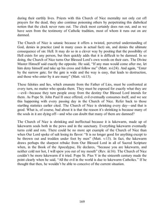 during their earthly lives. Priests with this Church of Nice mentality not only cut off
prayers for the dead, they also continue poisoning others by perpetrating this diabolical
notion that the clock never runs out. The clock most certainly does run out, and as we
have seen from the testimony of Catholic tradition, most of whom it runs out on are
damned.
The Church of Nice is satanic because it offers a twisted, perverted understanding of
God, denies in practice (and in many cases in actual fact) sin, and denies the ultimate
consequence of sin: Hell. It may do so in a clever way by positing that the possibility of
Hell exists for any person, but then quickly adds that it is difficult to be damned. In so
doing, the Church of Nice turns Our Blessed Lord’s own words on their ears. The Divine
Master Himself said exactly the opposite. He said, “If any man would come after me, let
him deny himself and take up his cross and follow me” (Matt. xvi:24). And again, “Enter
by the narrow gate; for the gate is wide and the way is easy, that leads to destruction,
and those who enter by it are many” (Matt. vii:13).
These falsities and lies, which emanate from the Father of Lies, must be confronted at
every turn, no matter who speaks them. They must be exposed for exactly what they are
—evil—because they turn people away from the destiny Our Blessed Lord intends for
them. As Pope St. John Paul II once offered, evil eventually consumes itself, and we see
this happening with every passing day in the Church of Nice. Refer back to those
startling statistics earlier cited. The Church of Nice is shrinking every day—and that is
good. What is, of course, bad about it is that the reason it’s shrinking is because many of
the souls in it are dying off—and who can doubt that many of them are damned?
The Church of Nice is shrinking and ineffectual because it is lukewarm, made up of
lukewarm souls both in the pews and in the sanctuary. Everything lukewarm eventually
turns cold and rots. There could be no more apt example of the Church of Nice than
when Our Lord spoke of salt losing its flavor: “It is no longer good for anything except to
be thrown out and trodden under foot by men” (Matt. v:13). In fact, the lukewarm
draws perhaps the sharpest rebuke from Our Blessed Lord in all of Sacred Scripture
when, in the Book of the Apocalypse, He declares, “because you are lukewarm, and
neither cold nor hot, I will spew you out of my mouth” (Rev. iii:16). The Church of Nice
couldn’t be more lukewarm if it tried. Pope St. Pius V in the sixteenth century made the
point clearly when he said, “All the evil in the world is due to lukewarm Catholics.” If he
thought that then, he wouldn’t be able to conceive of the current situation.
169
 
