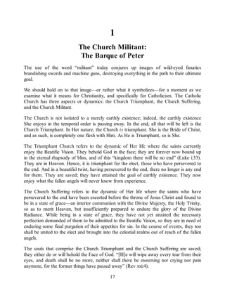 1
The Church Militant:
The Barque of Peter
The use of the word “militant” today conjures up images of wild-eyed fanatics
brandishing swords and machine guns, destroying everything in the path to their ultimate
goal.
We should hold on to that image—or rather what it symbolizes—for a moment as we
examine what it means for Christianity, and specifically for Catholicism. The Catholic
Church has three aspects or dynamics: the Church Triumphant, the Church Suffering,
and the Church Militant.
The Church is not isolated to a merely earthly existence; indeed, the earthly existence
She enjoys in the temporal order is passing away. In the end, all that will be left is the
Church Triumphant. In Her nature, the Church is triumphant. She is the Bride of Christ,
and as such, is completely one flesh with Him. As He is Triumphant, so is She.
The Triumphant Church refers to the dynamic of Her life where the saints currently
enjoy the Beatific Vision. They behold God in the face; they are forever now bound up
in the eternal rhapsody of bliss, and of this “kingdom there will be no end” (Luke i:33).
They are in Heaven. Hence, it is triumphant for the elect, those who have persevered to
the end. And in a beautiful twist, having persevered to the end, there no longer is any end
for them. They are saved; they have attained the goal of earthly existence. They now
enjoy what the fallen angels will never know from experience.
The Church Suffering refers to the dynamic of Her life where the saints who have
persevered to the end have been escorted before the throne of Jesus Christ and found to
be in a state of grace—an interior communion with the Divine Majesty, the Holy Trinity,
so as to merit Heaven, but insufficiently prepared to endure the glory of the Divine
Radiance. While being in a state of grace, they have not yet attained the necessary
perfection demanded of them to be admitted to the Beatific Vision, so they are in need of
enduring some final purgation of their appetites for sin. In the course of events, they too
shall be united to the elect and brought into the celestial realms out of reach of the fallen
angels.
The souls that comprise the Church Triumphant and the Church Suffering are saved;
they either do or will behold the Face of God. “[H]e will wipe away every tear from their
eyes, and death shall be no more, neither shall there be mourning nor crying nor pain
anymore, for the former things have passed away” (Rev xxi:4).
17
 