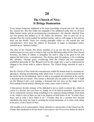 20
The Church of Nice:
It Brings Damnation
Every human being has implanted in his heart knowledge of good and evil—the moral
law, natural law. But that reality has alongside it the additional reality that we all have
fallen human nature and its accompanying concupiscence—the disorder inherited from
our first parents that inclines us to sin, makes sin attractive. And so each one of us
emerges from the womb readied for spiritual warfare, and we will engage in this until we
draw our last breath. These two warring principles within us—the natural law and
concupiscence—have been the subject of thousands of pages in theological tomes,
summed up as “spiritual combat.”
The duty of the Church, Her divine mandate, is to go out into the world and be a
reinforcement to every soul, to bring to that soul the liberating reality of Her Own Sacred
Presence, the balm of Gilead, to strengthen the soul to cling to the good in her and
oppose the bad in her—concupiscence. The obvious goal, the purpose, is for everlasting
life, salvation. Through grace, overflowing from the Church and Her sacraments
established personally by Our Blessed Lord for this single end, a soul is empowered by
clinging to the divine truth to achieve Heaven. The Church brings salvation to such a
soul.
But the Church of Nice feeds the concupiscence within the human heart by excusing sin,
ignoring it, denying and distorting truths about God. It serves as a reinforcement not for
the divine but for the diabolical. And it is able to accomplish this distortion in the soul by
a thousand and one means. This creates a thousand and one paths to Hell—or to build
on Our Blessed Lord’s own warning, a thousand and one lanes on the single road to
Hell, making it broad indeed, allowing for many, many souls to travel it.
A time-proven favorite strategy of the diabolical is not so much to preach lies, which of
course is a favorite, but even more so, simply not to let truth be preached. A person can
sin by commission (actively doing something) or by omission (doing nothing). Each leads
to sin, which is why at Mass we ask to be forgiven of both forms of sin: “in what I have
done, and in what I have failed to do.” Consider then for a moment how beyond
calculation this tactic has been in securing the eternal damnation of so many souls sitting
in the pews of the Church of Nice.
The horrible evil of contraception, which will lead to a persecution of the Church (as Dr.
Charles Rice predicted in his last book Contraception and Persecution before he died in
170
 