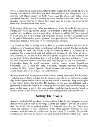 2015), is almost never mentioned and almost totally neglected in the Church of Nice, as
is every other violation of the Sixth and Ninth Commandments. It’s telling that in a 2013
interview with David Gregory on NBC News’ Meet The Press, Cdl. Dolan—when
questioned about the Church’s teaching on sexual morality—came back with the very
revealing response that “in my almost thirty-seven years as a priest, rare would be the
times that I preached about those issues.”
In the context of the interview, Dolan was trying to say it was the media that was always
bringing these issues up, not the Church. His Eminence is dead right, unfortunately. In
another interview (Dolan seems to grant plenty of them), he told the Wall Street Journal
in March 2012 that the US bishops and clergy (and he made a point of including himself
in the pool of bishops) had gotten “gun-shy” about preaching the Church’s teachings in
these areas. Indeed, a person can sin by commission and omission.
The Church of Nice is leading souls to Hell by a double method—and just one is
sufficient, but if Satan is anything, he is thorough and detail-oriented. The first method is
by distorting the truth. The second is by not correcting error. It is devilish in its
exactness. Not a stone is left unturned, nothing left to chance by the Father of Lies—
and, of course, as Our Blessed Lord said quite plainly, the goal of his lies is murder, the
eternal death of those who believe them or will not fight to stop their proliferation. These
lies have destroyed Western civilization; they have brought an end to Christendom—
Christendom being the social, economic, political, cultural system founded on
Christianity. That is dead and gone. Christianity—meaning authentic Christianity,
meaning the Holy Catholic Apostolic Church founded and secured on St. Peter—of
course remains and always will, as Our Lord promised.
But the Catholic souls seeking to reestablish Catholic identity must realize that the enemy
you battle, that we battle, is Satan, and the human beings who do his will whom you also
fight are his agents and his tools as long as they remain in mortal sin. They are disciples
of the Enemy. Just as Our Lord has His disciples, so, too, does the diabolical. And a
great many of them are found in the Church of Nice, for there they have camouflage to
carry on their deeds in secret. And most troubling—and therefore the point of which to
be most aware—is that many of these souls know nothing of their contract with Hell.
Selling Their Souls
A person can slowly drift into danger without realizing it. But for that to happen, he must
first have been cut off from his moorings. And this can happen to any one of us at any
time. And in the order of spiritual warfare, it is those still moored to the Church with
whom the diabolical is most concerned. While Satan certainly continues to keep
unmoored souls in a state of confusion—to the extent they do not realize their pitiable
conditions, lest they hear the voice of Our Lord through the storms of their lives—Satan
171
 