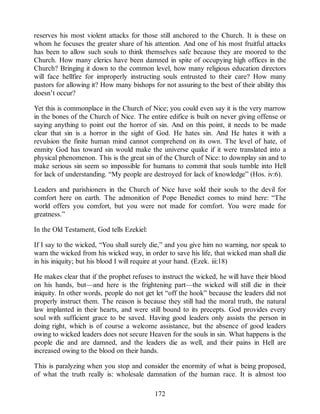 reserves his most violent attacks for those still anchored to the Church. It is these on
whom he focuses the greater share of his attention. And one of his most fruitful attacks
has been to allow such souls to think themselves safe because they are moored to the
Church. How many clerics have been damned in spite of occupying high offices in the
Church? Bringing it down to the common level, how many religious education directors
will face hellfire for improperly instructing souls entrusted to their care? How many
pastors for allowing it? How many bishops for not assuring to the best of their ability this
doesn’t occur?
Yet this is commonplace in the Church of Nice; you could even say it is the very marrow
in the bones of the Church of Nice. The entire edifice is built on never giving offense or
saying anything to point out the horror of sin. And on this point, it needs to be made
clear that sin is a horror in the sight of God. He hates sin. And He hates it with a
revulsion the finite human mind cannot comprehend on its own. The level of hate, of
enmity God has toward sin would make the universe quake if it were translated into a
physical phenomenon. This is the great sin of the Church of Nice: to downplay sin and to
make serious sin seem so impossible for humans to commit that souls tumble into Hell
for lack of understanding. “My people are destroyed for lack of knowledge” (Hos. iv:6).
Leaders and parishioners in the Church of Nice have sold their souls to the devil for
comfort here on earth. The admonition of Pope Benedict comes to mind here: “The
world offers you comfort, but you were not made for comfort. You were made for
greatness.”
In the Old Testament, God tells Ezekiel:
If I say to the wicked, “You shall surely die,” and you give him no warning, nor speak to
warn the wicked from his wicked way, in order to save his life, that wicked man shall die
in his iniquity; but his blood I will require at your hand. (Ezek. iii:18)
He makes clear that if the prophet refuses to instruct the wicked, he will have their blood
on his hands, but—and here is the frightening part—the wicked will still die in their
iniquity. In other words, people do not get let “off the hook” because the leaders did not
properly instruct them. The reason is because they still had the moral truth, the natural
law implanted in their hearts, and were still bound to its precepts. God provides every
soul with sufficient grace to be saved. Having good leaders only assists the person in
doing right, which is of course a welcome assistance, but the absence of good leaders
owing to wicked leaders does not secure Heaven for the souls in sin. What happens is the
people die and are damned, and the leaders die as well, and their pains in Hell are
increased owing to the blood on their hands.
This is paralyzing when you stop and consider the enormity of what is being proposed,
of what the truth really is: wholesale damnation of the human race. It is almost too
172
 