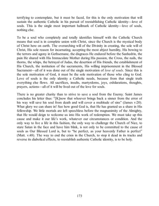 terrifying to contemplate, but it must be faced, for this is the only motivation that will
sustain the authentic Catholic in his pursuit of reestablishing Catholic identity—love of
souls. This is the single most important hallmark of Catholic identity—love of souls,
nothing else.
To be a soul who completely and totally identifies himself with the Catholic Church
means that soul is in complete union with Christ, since the Church is the mystical body
of Christ here on earth. The overarching will of the Divinity in creating, the sole will of
Christ, His sole reason for incarnating, accepting the most abject humility, His bowing to
the terrors and agony in Gethsemane, the disgraces He endured before the Sanhedrin, the
pain He shared with His Immaculate Mother during His passion, the Cross, the nails, the
thorns, the whips, the betrayal of Judas, the desertion of His friends, the establishment of
His Church, the institution of the sacraments, His willing imprisonment in the Blessed
Sacrament—all of it was done out of the single motivation of love of souls. Since this is
the sole motivation of God, it must be the sole motivation of those who cling to God.
Love of souls is the only identity a Catholic needs, because from that single truth
everything else flows. All sacrifices, insults, martyrdoms, joys, exhilarations, thoughts,
prayers, actions—all of it will be lived out of the love for souls.
There is no greater charity than to strive to save a soul from the Enemy. Saint James
concludes his letter thus: “[K]now that whoever brings back a sinner from the error of
his way will save his soul from death and will cover a multitude of sins” (James v:20).
What glory we can share in! See how good God is, that He has granted us a share in His
fellowship. We little mortals are left speechless before the magnanimity of the Almighty,
that He would deign to welcome us into His work of redemption. We must take up this
cause and make it our life’s work, whatever our circumstances or condition. And the
only way to live a life in this fashion, the only way to challenge the Church of Nice, to
stare Satan in the face and have him blink, is not only to be committed to the cause of
souls as Our Blessed Lord is, but to “be perfect, as your heavenly Father is perfect”
(Matt. v:48). The way to end the crisis in the Church, to stop it dead in its tracks and
reverse its diabolical effects, to reestablish authentic Catholic identity, is to be holy.
173
 