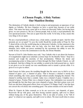 21
A Chosen People, A Holy Nation:
Our Manifest Destiny
The diminution of Catholic identity is both owing to and perpetuates an ignorance of our
dignity as Catholics. We have forgotten we have a sacred duty because of our noble
status. This status has been a pure gift to us from our Heavenly Father, but having been
given, we now possess it. We are a chosen people, holy to God, a royal priesthood, His
own special possession. This sets us apart from the world. To be holy, in fact, means this
very thing: to be set apart.
We are a royal priesthood, a chosen race, a holy nation, a people set apart. And for what
precisely are we set apart? To save the world. Recall the words earlier of Pope St. Pius
V about all the evil in the world being due to lukewarm Catholics. In that statement is the
shining reality that Catholics who are holy, who live their faith with near-reckless
abandon, have within our power sustained by the sacraments the ability to save the
world. In fact, we have the commission to do this, the Divine Mandate.
Servant of God Fr. John Hardon once said, “Any Catholic who is not about the business
of evangelization might never entertain a serious hope for the Beatific Vision.” Stop for a
moment and weigh the enormity of that proclamation. Without the desire and
accompanying action to bring souls to Christ through His Holy Catholic Church, we will
be damned. And this is fitting, for our nobility is rooted in the truth poured into us. And it
is not given to us for merely our own sanctification and to remain a private affair. It is
given to us to give to others.
Saint Francis de Sales poses the troubling thought that the surest way to Hell is to be a
channel of grace—yes, a channel of grace. That is because a channel is merely that
which something, like water, passes through without actually changing the channel. The
channel is nothing more than a conduit. Judas was a channel of grace. Caiaphas was a
channel of grace. Pontius Pilate was a channel of grace. Our redemption was secured in
part through the fact that these men were channels of grace. But their actions were evil.
God can and does bring good effects from evil actions (“O Happy Fault”), but that does
not convert the evil choice into something good. The action remains evil in and of itself.
What St. Francis de Sales counsels us to be are reservoirs, not channels, of grace.
Reservoirs fill up with grace, and then having reached capacity, spill over to others
without losing any of the grace themselves. This is our plan of action, to be “full of
grace” to whatever our capacity, and spill it over to others. We must recall when it comes
174
 