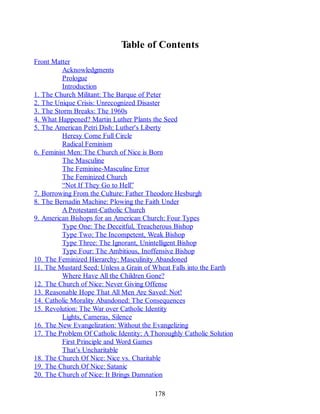 Table of Contents
Front Matter
Acknowledgments
Prologue
Introduction
1. The Church Militant: The Barque of Peter
2. The Unique Crisis: Unrecognized Disaster
3. The Storm Breaks: The 1960s
4. What Happened? Martin Luther Plants the Seed
5. The American Petri Dish: Luther's Liberty
Heresy Come Full Circle
Radical Feminism
6. Feminist Men: The Church of Nice is Born
The Masculine
The Feminine-Masculine Error
The Feminized Church
“Not If They Go to Hell”
7. Borrowing From the Culture: Father Theodore Hesburgh
8. The Bernadin Machine: Plowing the Faith Under
A Protestant-Catholic Church
9. American Bishops for an American Church: Four Types
Type One: The Deceitful, Treacherous Bishop
Type Two: The Incompetent, Weak Bishop
Type Three: The Ignorant, Unintelligent Bishop
Type Four: The Ambitious, Inoffensive Bishop
10. The Feminized Hierarchy: Masculinity Abandoned
11. The Mustard Seed: Unless a Grain of Wheat Falls into the Earth
Where Have All the Children Gone?
12. The Church of Nice: Never Giving Offense
13. Reasonable Hope That All Men Are Saved: Not!
14. Catholic Morality Abandoned: The Consequences
15. Revolution: The War over Catholic Identity
Lights, Cameras, Silence
16. The New Evangelization: Without the Evangelizing
17. The Problem Of Catholic Identity: A Thoroughly Catholic Solution
First Principle and Word Games
That’s Uncharitable
18. The Church Of Nice: Nice vs. Charitable
19. The Church Of Nice: Satanic
20. The Church of Nice: It Brings Damnation
178
 