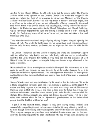 Ah, but for the Church Militant, the old order is in fact the present order. The Church
Militant refers to the dynamic of the Catholic Church’s life where the struggle is still
going on—where the fight of perseverance is played out. Members of the Church
Militant—we individual Catholics—are still very much in reach of the fallen angels, and
even if we are in a state of grace, we are still capable of being ensnared by them and
their leader Satan, who “prowls around like a roaring lion, seeking someone to devour”
(1 Peter v:8). Unlike our compatriots in the Church Triumphant and Church Suffering,
we are very much engaged in the fight, and nothing is assured until it is over—nothing. It
is why St. Paul strictly warns all of us to “work out your own salvation in fear and
trembling” (Phil ii:12).
They were once where we stand today—fighting, slaying dragons, being set upon by the
legions of Hell. And while the battle rages on, we should take great comfort and hope
that not only did they attain to perfection, and so might we, but they are allies in this
fight.
The Church Triumphant and the Church Suffering are totally and completely aligned
with the will of the Holy Trinity, and the Holy Trinity wills that we be saved and be
united to the Divine Majesty for eternity. So we have not only the assistance of God
Himself but of his own legions, both angelic beings and human beings who stand at the
ready to assist us.
But we should not take a presumptuous attitude in this regard. The reason they are at the
ready is, simply put, because we need them to be at the ready—because for us it is
impossible to do battle against demons. The least significant demon has far more power
and intelligence than the most brilliant man ever to have lived, if that man is unassisted
by grace.
So we Catholics need to comprehend correctly the situation that lies before us. We are in
a titanic struggle for our souls, each one of us. Nothing is guaranteed in this regard. No
matter how holy or pious a person may be, we must never forget that at this moment
there are souls in Hell who were, at one point in their lives, far holier than we are now
and who had access to incredible storehouses of grace. Judas Iscariot comes to mind, for
starters. He performed miracles and drove out demons in Jesus’ name—yet he is now
those same demons’ slave. In fact, St. Alphonsus Ligouri reminds us that Judas raised
people from the dead but lost his own soul!
To put it in the starkest terms, imagine a soul, after having battled demons and
successfully vanquishing them at various moments in his life, only ultimately to fall prey
to them through their cunning and be consigned to hellfire with them now as his masters.
What vengeance do you suppose those same individual demons would exact on that poor
soul who did not persevere to the end? That human who had brought them an increase in
18
 