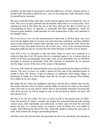 certainly, but that pride is expressed in such hate-filled envy of God’s creation that he is
murder itself. His pride is fueled by envy, envy of any being that could still possess what
he himself had to surrender.
We must recall that before their fall, Lucifer and his legions had not beheld the Face of
God. They were no more admitted into the Beatific Vision than we are here today. They
experienced God in His Glory but not in the Face. But just the glory of God was so
overwhelming to them, so majestic, so profound, that their imaginations, which are
housed in great intellects, could speculate on what awaited them if they were admitted to
the Beatific Vision.
But it was never to be—for the announcement to them that, in all their glory, they were
not to be the highest order of creation was more than they could bear, and they rebelled.
And so pride entered the created order, and they were cast out and into Hell. And at the
creation of man, their pride found new life in their envy—envy of the ensouled material
being that might one day be escorted into the Vision that they would be forever denied.
And what is key to remember is this one point: Satan no more sees mankind as a
collective than does God. Of course there is a corporate aspect to us, a human nature in
which we all share and participate, but at day’s end, we are individuals, and we will all be
rewarded or damned as individuals. Only after salvation or damnation do we proceed
into the larger society of the elect or the society of the damned.
The envy with which the infernal beholds man is the fuel that keeps the flames of Hell so
intense. The envy of man is in reality a hatred of God, and so the diabolical nature is
simply to hate, kill, destroy. It gets no pleasure or satisfaction from hating, killing, or
destroying. It simply does these things, much like the sun gets no pleasure from shining,
for it shines by its very nature.
But unlike the sun, Satan has intelligence and knows that his time is limited, that one day
the curtain will draw down on history and his ability to exercise his nature in the created
order will come to an end, and he will be forever and eternally frustrated, knowing that
with all his powers, he will no longer be able to kill and destroy further, for those will
have passed away.
But that is for the new order. For now, we need to look to the present state of affairs.
From the moment of Adam’s creation, the dragon has concerned himself with creating
various crises, both individually and collectively, to throw man off from the end God
desires for him. In a master stroke, he created a crisis of beauty Eve was unable to
escape. And following the lead of his wife, Adam fell, unable to endure his own crisis of
truth. And creation fell, losing its primordial goodness.
And this event, the Fall, has been the pacesetter for all of our sad history: the attempt to
20
 